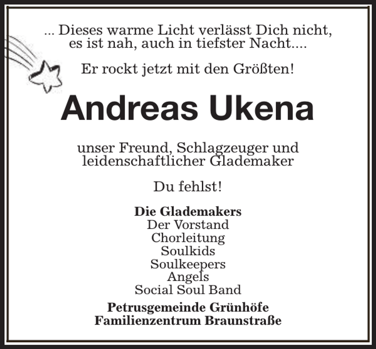 <p>... Dieses warme Licht verlässt Dich nicht,</p><p>es ist nah, auch in tiefster Nacht....<br />Er rockt jetzt mit den Größten!</p><p>Andreas Ukena<br />unser Freund, Schlagzeuger und<br />leidenschaftlicher Glademaker<br />Du fehlst!<br />Die Glademakers<br />Der Vorstand<br />Chorleitung<br />Soulkids<br />Soulkeepers<br />Angels<br />Social Soul Band<br />Petrusgemeinde Grünhöfe<br />Familienzentrum Braunstraße</p>