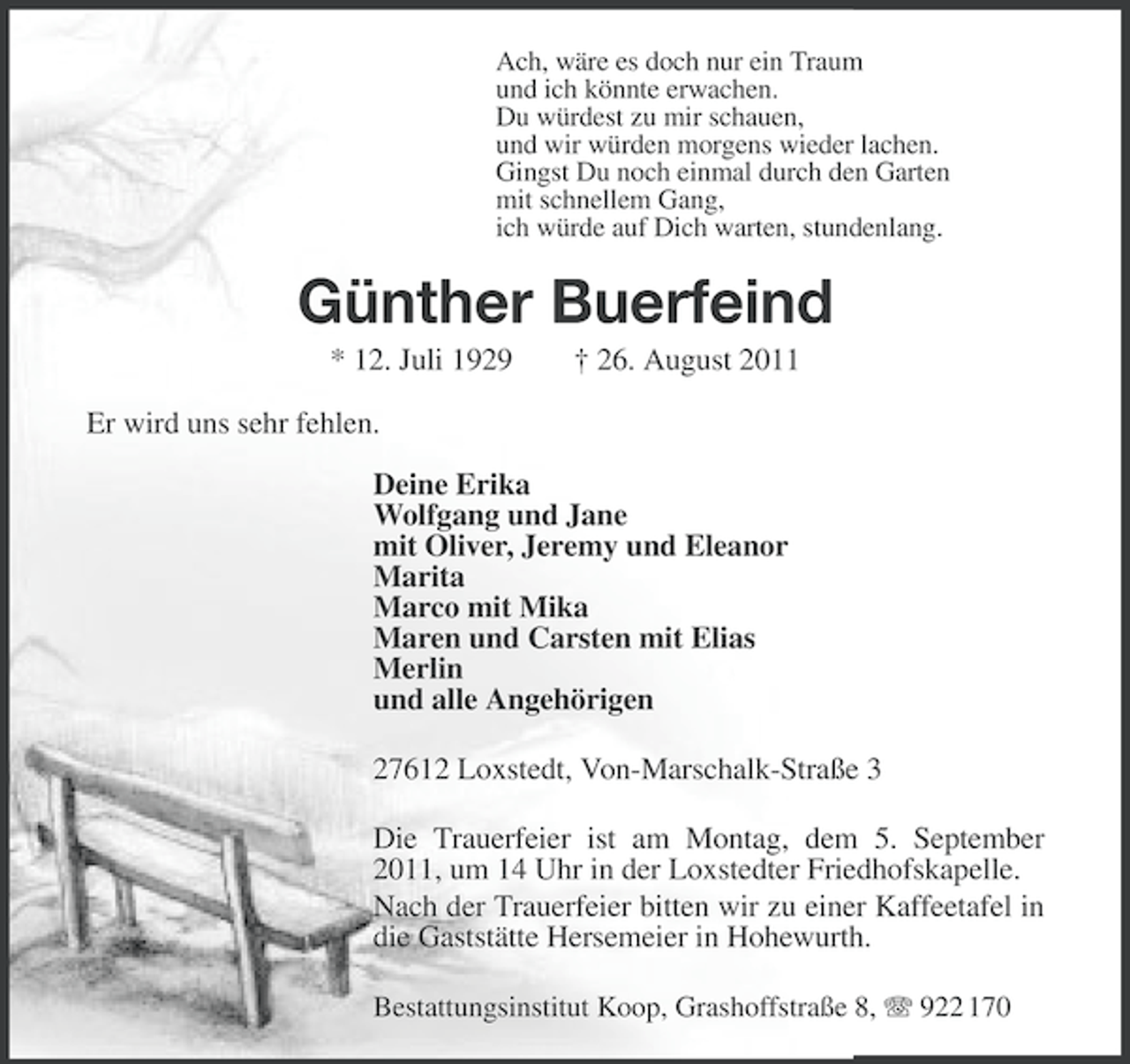 <p>Ach, wäre es doch nur ein Traum<br />und ich könnte erwachen.<br />Du würdest zu mir schauen,<br />und wir würden morgens wieder lachen.<br />Gingst Du noch einmal durch den Garten<br />mit schnellem Gang,<br />ich würde auf Dich warten, stundenlang.</p><p>Günther Buerfeind<br />* 12. Juli 1929</p><p>† 26. August 2011</p><p>Er wird uns sehr fehlen.<br />Deine Erika<br />Wolfgang und Jane<br />mit Oliver, Jeremy und Eleanor<br />Marita<br />Marco mit Mika<br />Maren und Carsten mit Elias<br />Merlin<br />und alle Angehörigen<br />27612 Loxstedt, Von-Marschalk-Straße 3<br />Die Trauerfeier ist am Montag, dem 5. September<br />2011, um 14 Uhr in der Loxstedter Friedhofskapelle.<br />Nach der Trauerfeier bitten wir zu einer Kaffeetafel in<br />die Gaststätte Hersemeier in Hohewurth.<br />Bestattungsinstitut Koop, Grashoffstraße 8, 922 170</p>