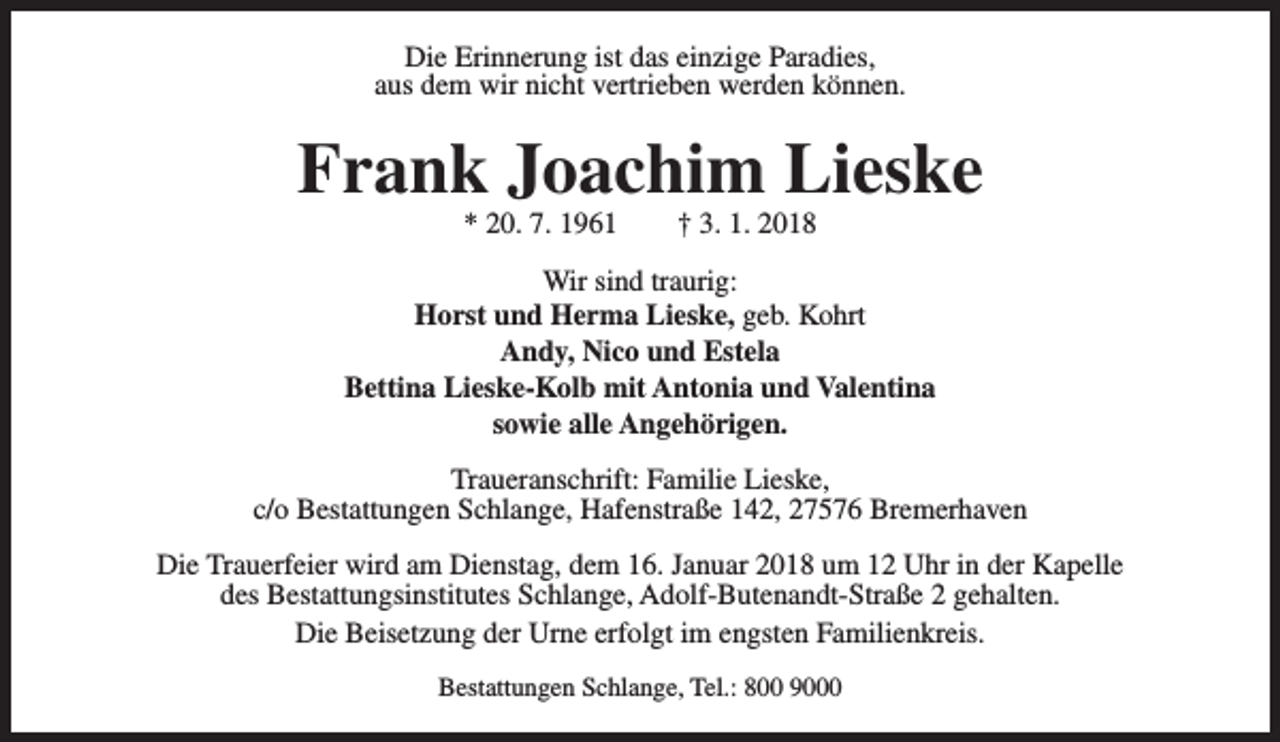 <p>Die Erinnerung ist das einzige Paradies,<br />aus dem wir nicht vertrieben werden können.</p><p>Frank Joachim Lieske<br />* 20. 7. 1961</p><p>† 3. 1. 2018</p><p>Wir sind traurig:<br />Horst und Herma Lieske, geb. Kohrt<br />Andy, Nico und Estela<br />Bettina Lieske-Kolb mit Antonia und Valentina<br />sowie alle Angehörigen.<br />Traueranschrift: Familie Lieske,<br />c/o Bestattungen Schlange, Hafenstraße 142, 27576 Bremerhaven<br />Die Trauerfeier wird am Dienstag, dem 16. Januar 2018 um 12 Uhr in der Kapelle<br />des Bestattungsinstitutes Schlange, Adolf-Butenandt-Straße 2 gehalten.<br />Die Beisetzung der Urne erfolgt im engsten Familienkreis.<br />Bestattungen Schlange, Tel.: 800 9000</p>