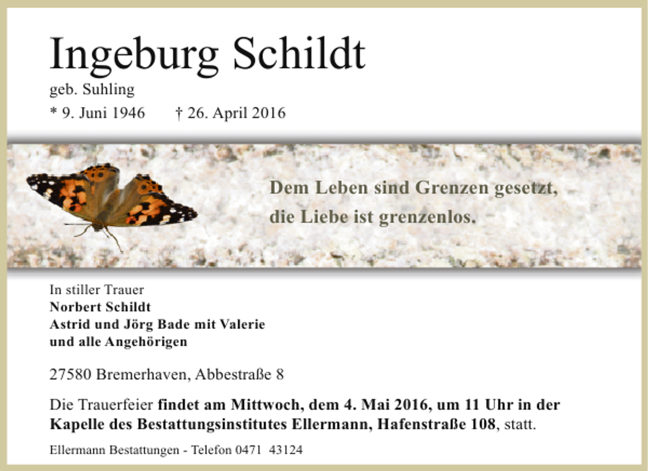 <p>Ingeburg Schildt<br />geb. Suhling<br />* 9. Juni 1946</p><p>† 26. April 2016</p><p>Dem Leben sind Grenzen gesetzt,<br />die Liebe ist grenzenlos.</p><p>In stiller Trauer<br />Norbert Schildt<br />Astrid und Jörg Bade mit Valerie<br />und alle Angehörigen</p><p>27580 Bremerhaven, Abbestraße 8<br />Die Trauerfeier findet am Mittwoch, dem 4. Mai 2016, um 11 Uhr in der<br />Kapelle des Bestattungsinstitutes Ellermann, Hafenstraße 108, statt.<br />Ellermann Bestattungen - Telefon 0471 43124</p>