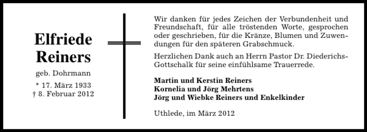 <p>Elfriede<br />Reiners<br />geb. Dohrmann<br />* 17. März 1933<br />† 8. Februar 2012</p>
<p>Wir danken für jedes Zeichen der Verbundenheit und<br />Freundschaft, für alle tröstenden Worte, gesprochen<br />oder geschrieben, für die Kränze, Blumen und Zuwendungen für den späteren Grabschmuck.<br />Herzlichen Dank auch an Herrn Pastor Dr. DiederichsGottschalk für seine einfühlsame Trauerrede.<br />Martin und Kerstin Reiners<br />Kornelia und Jörg Mehrtens<br />Jörg und Wiebke Reiners und Enkelkinder<br />Uthlede, im März 2012</p>