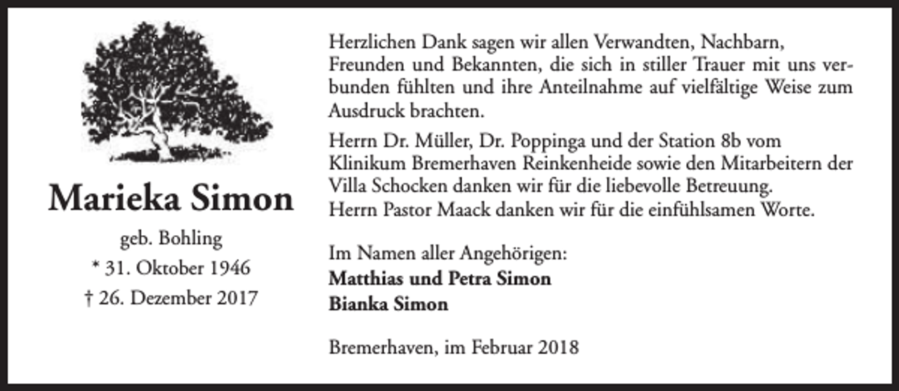 <p>Marieka Simon<br />geb. Bohling<br />* 31. Oktober 1946<br />† 26. Dezember 2017</p><p>Herzlichen Dank sagen wir allen Verwandten, Nachbarn,<br />Freunden und Bekannten, die sich in stiller Trauer mit uns verbunden fühlten und ihre Anteilnahme auf vielfältige Weise zum<br />Ausdruck brachten.<br />Herrn Dr. Müller, Dr. Poppinga und der Station 8b vom<br />Klinikum Bremerhaven Reinkenheide sowie den Mitarbeitern der<br />Villa Schocken danken wir für die liebevolle Betreuung.<br />Herrn Pastor Maack danken wir für die einfühlsamen Worte.<br />Im Namen aller Angehörigen:<br />Matthias und Petra Simon<br />Bianka Simon<br />Bremerhaven, im Februar 2018</p>