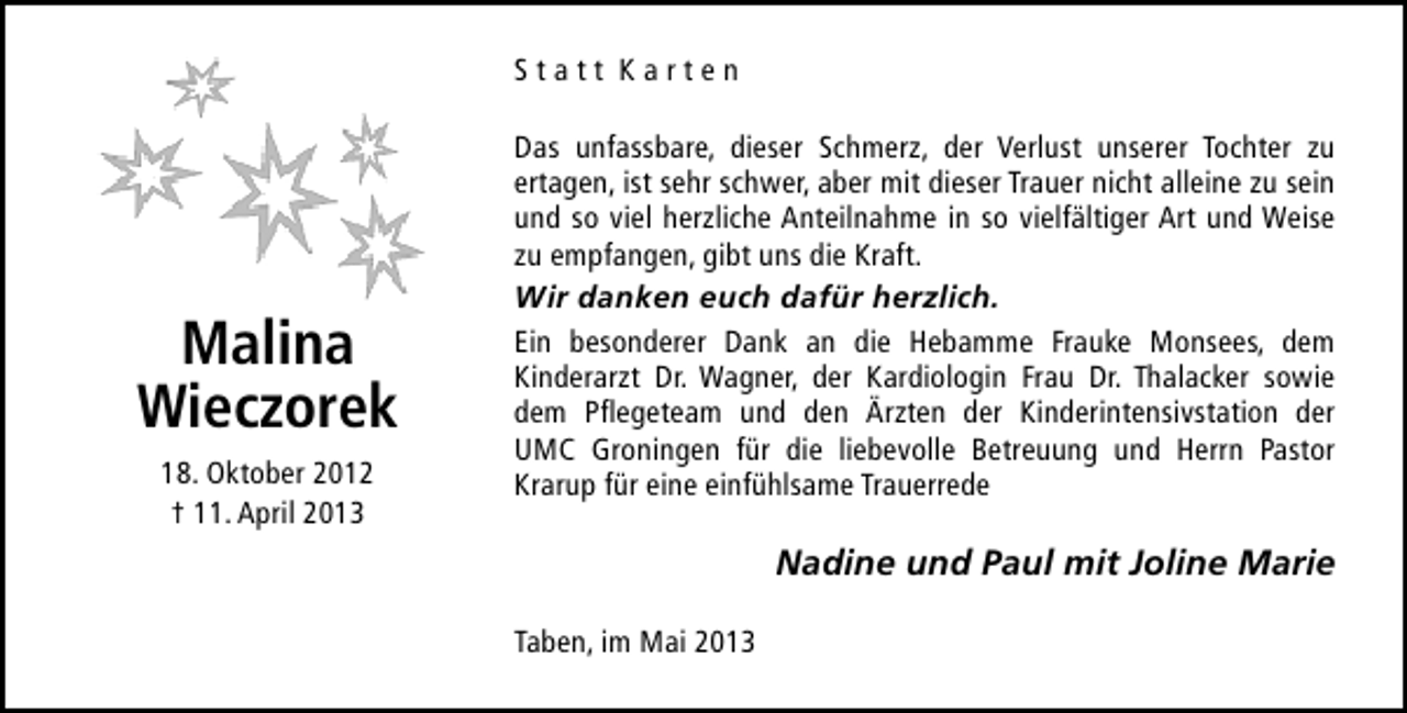<p>Statt Karten</p>
<p>Malina<br />Wieczorek<br />18. Oktober 2012<br />† 11. April 2013</p>
<p>Das unfassbare, dieser Schmerz, der Verlust unserer Tochter zu<br />ertagen, ist sehr schwer, aber mit dieser Trauer nicht alleine zu sein<br />und so viel herzliche Anteilnahme in so vielfältiger Art und Weise<br />zu empfangen, gibt uns die Kraft.<br />Wir danken euch dafür herzlich.<br />Ein besonderer Dank an die Hebamme Frauke Monsees, dem<br />Kinderarzt Dr. Wagner, der Kardiologin Frau Dr. Thalacker sowie<br />dem Pflegeteam und den Ärzten der Kinderintensivstation der<br />UMC Groningen für die liebevolle Betreuung und Herrn Pastor<br />Krarup für eine einfühlsame Trauerrede</p>
<p>Nadine und Paul mit Joline Marie<br />Taben, im Mai 2013</p>