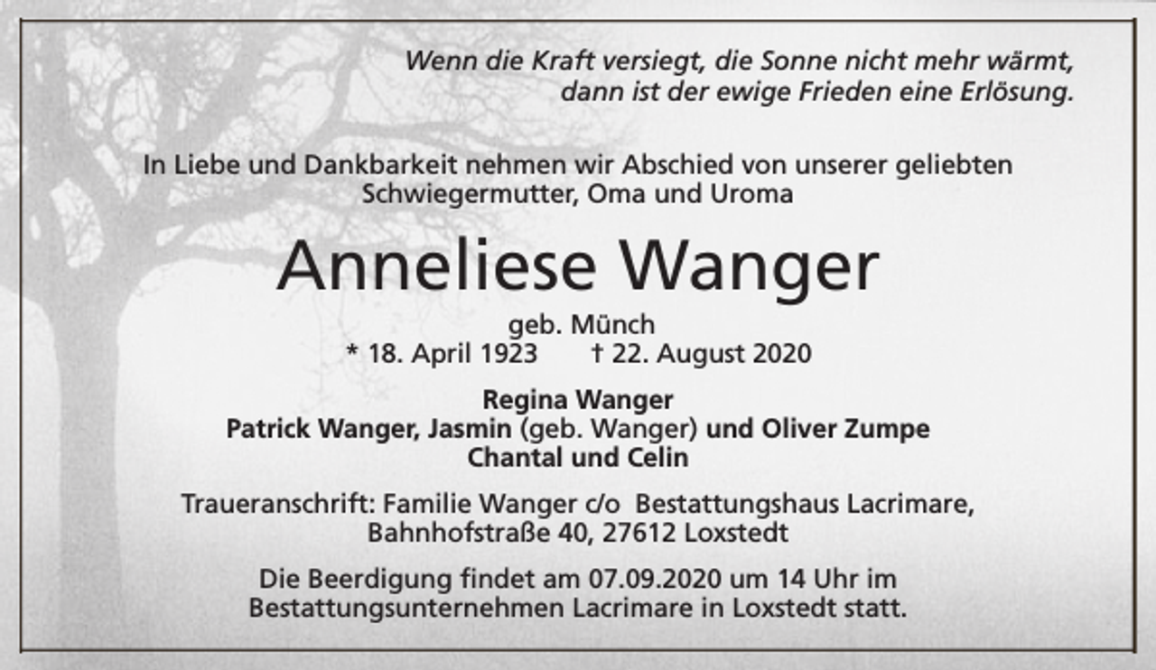 <p>Wenn die Kraft versiegt, die Sonne nicht mehr wärmt,<br />dann ist der ewige Frieden eine Erlösung.<br />In Liebe und Dankbarkeit nehmen wir Abschied von unserer geliebten<br />Schwiegermutter, Oma und Uroma</p><p>Anneliese Wanger<br />geb. Münch<br />* 18. April 1923<br />† 22. August 2020</p><p>Regina Wanger<br />Patrick Wanger, Jasmin (geb. Wanger) und Oliver Zumpe<br />Chantal und Celin<br />Traueranschrift: Familie Wanger c/o Bestattungshaus Lacrimare,<br />Bahnhofstraße 40, 27612 Loxstedt<br />Die Beerdigung findet am 07.09.2020 um 14 Uhr im<br />Bestattungsunternehmen Lacrimare in Loxstedt statt.</p>