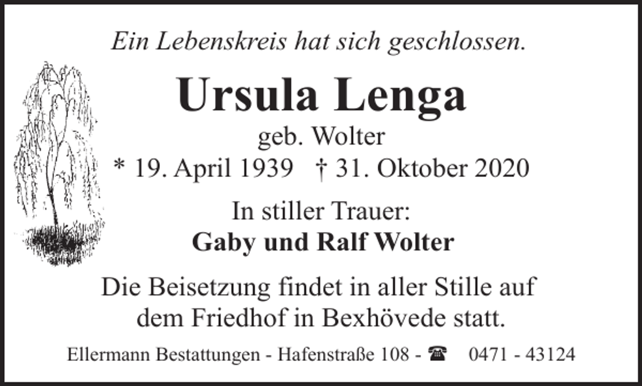 <p>Ein Lebenskreis hat sich geschlossen.</p><p>Ursula Lenga</p><p>geb. Wolter<br />* 19. April 1939 † 31. Oktober 2020<br />In stiller Trauer:<br />Gaby und Ralf Wolter<br />Die Beisetzung findet in aller Stille auf<br />dem Friedhof in Bexhövede statt.<br />Ellermann Bestattungen - Hafenstraße 108 - (</p><p>0471 - 43124</p>