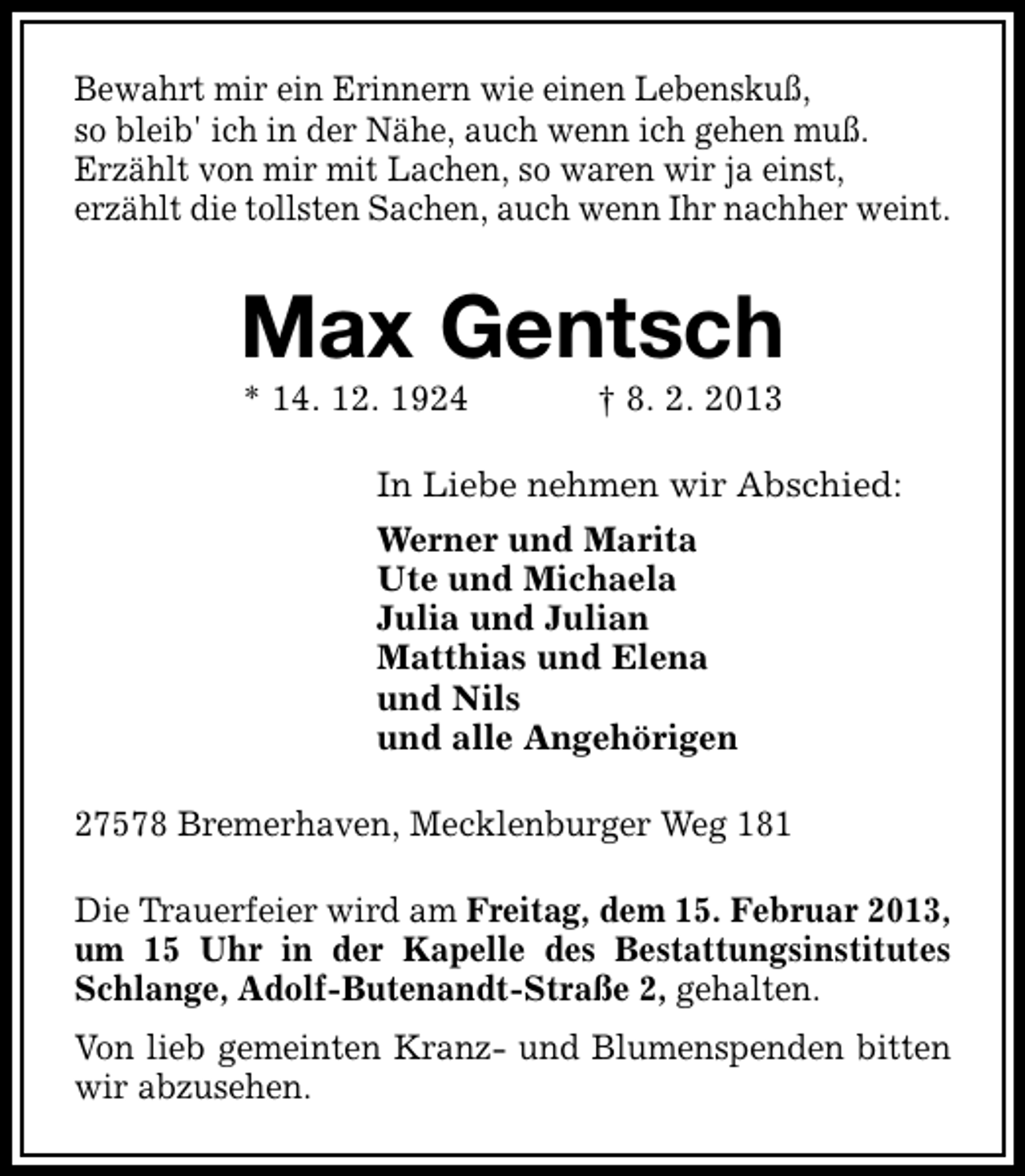 <p>Bewahrt mir ein Erinnern wie einen Lebenskuß,<br />so bleib' ich in der Nähe, auch wenn ich gehen muß.<br />Erzählt von mir mit Lachen, so waren wir ja einst,<br />erzählt die tollsten Sachen, auch wenn Ihr nachher weint.</p><p>Max Gentsch<br />* 14. 12. 1924</p><p>† 8. 2. 2013</p><p>In Liebe nehmen wir Abschied:<br />Werner und Marita<br />Ute und Michaela<br />Julia und Julian<br />Matthias und Elena<br />und Nils<br />und alle Angehörigen<br />27578 Bremerhaven, Mecklenburger Weg 181<br />Die Trauerfeier wird am Freitag, dem 15. Februar 2013,<br />um 15 Uhr in der Kapelle des Bestattungsinstitutes<br />Schlange, Adolf-Butenandt-Straße 2, gehalten.<br />Von lieb gemeinten Kranz- und Blumenspenden bitten<br />wir abzusehen.</p>