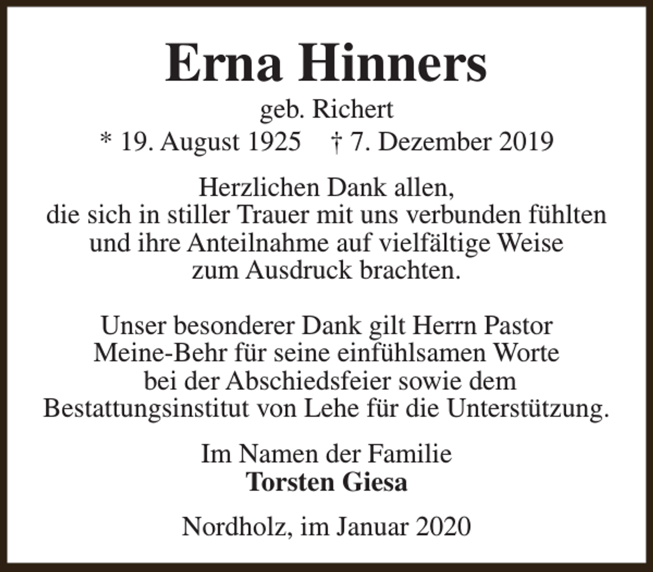<p>Erna Hinners</p><p>geb. Richert<br />* 19. August 1925 † 7. Dezember 2019<br />Herzlichen Dank allen,<br />die sich in stiller Trauer mit uns verbunden fühlten<br />und ihre Anteilnahme auf vielfältige Weise<br />zum Ausdruck brachten.<br />Unser besonderer Dank gilt Herrn Pastor<br />Meine-Behr für seine einfühlsamen Worte<br />bei der Abschiedsfeier sowie dem<br />Bestattungsinstitut von Lehe für die Unterstützung.<br />Im Namen der Familie<br />Torsten Giesa<br />Nordholz, im Januar 2020</p>