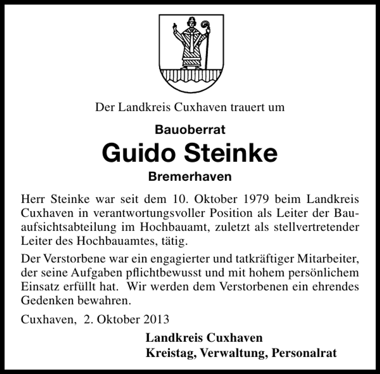 <p>Der Landkreis Cuxhaven trauert um<br />Bauoberrat</p><p>Guido Steinke<br />Bremerhaven</p><p>Herr Steinke war seit dem 10. Oktober 1979 beim Landkreis<br />Cuxhaven in verantwortungsvoller Position als Leiter der Bauaufsichtsabteilung im Hochbauamt, zuletzt als stellvertretender<br />Leiter des Hochbauamtes, tätig.<br />Der Verstorbene war ein engagierter und tatkräftiger Mitarbeiter,<br />der seine Aufgaben pﬂichtbewusst und mit hohem persönlichem<br />Einsatz erfüllt hat. Wir werden dem Verstorbenen ein ehrendes<br />Gedenken bewahren.<br />Cuxhaven, 2. Oktober 2013<br />Landkreis Cuxhaven<br />Kreistag, Verwaltung, Personalrat</p>