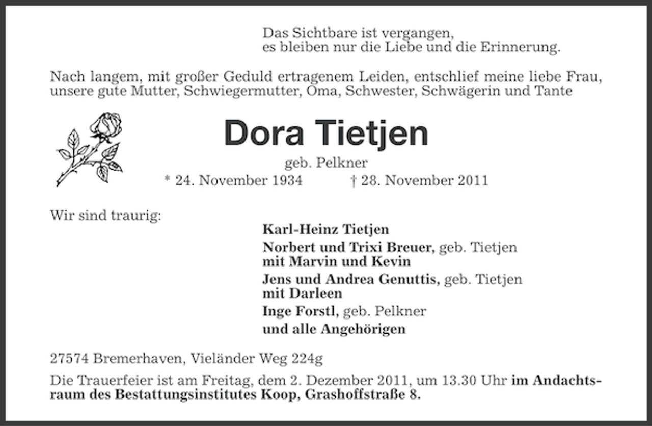 <p>Das Sichtbare ist vergangen,<br />es bleiben nur die Liebe und die Erinnerung.<br />Nach langem, mit großer Geduld ertragenem Leiden, entschlief meine liebe Frau,<br />unsere gute Mutter, Schwiegermutter, Oma, Schwester, Schwägerin und Tante</p><p>Dora Tietjen<br />geb. Pelkner<br />* 24. November 1934<br />† 28. November 2011<br />Wir sind traurig:<br />Karl-Heinz Tietjen<br />Norbert und Trixi Breuer, geb. Tietjen<br />mit Marvin und Kevin<br />Jens und Andrea Genuttis, geb. Tietjen<br />mit Darleen<br />Inge Forstl, geb. Pelkner<br />und alle Angehörigen<br />27574 Bremerhaven, Vieländer Weg 224g<br />Die Trauerfeier ist am Freitag, dem 2. Dezember 2011, um 13.30 Uhr im Andachtsraum des Bestattungsinstitutes Koop, Grashoffstraße 8.</p>