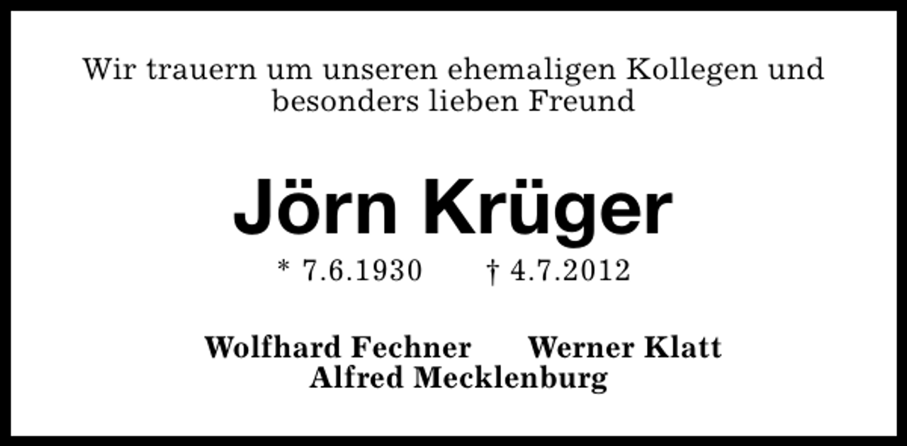 <p>Wir trauern um unseren ehemaligen Kollegen und<br />besonders lieben Freund</p>
<p>Jörn Krüger<br />* 7.6.1930</p>
<p>† 4.7.2012</p>
<p>Wolfhard Fechner<br />Werner Klatt<br />Alfred Mecklenburg</p>