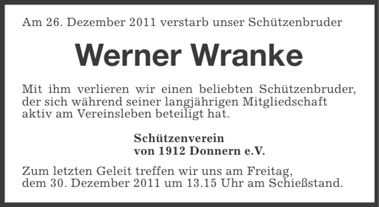 <p>Am 26. Dezember 2011 verstarb unser Schützenbruder</p><p>Werner Wranke<br />Mit ihm verlieren wir einen beliebten Schützenbruder,<br />der sich während seiner langjährigen Mitgliedschaft<br />aktiv am Vereinsleben beteiligt hat.<br />Schützenverein<br />von 1912 Donnern e.V.<br />Zum letzten Geleit treffen wir uns am Freitag,<br />dem 30. Dezember 2011 um 13.15 Uhr am Schießstand.</p>