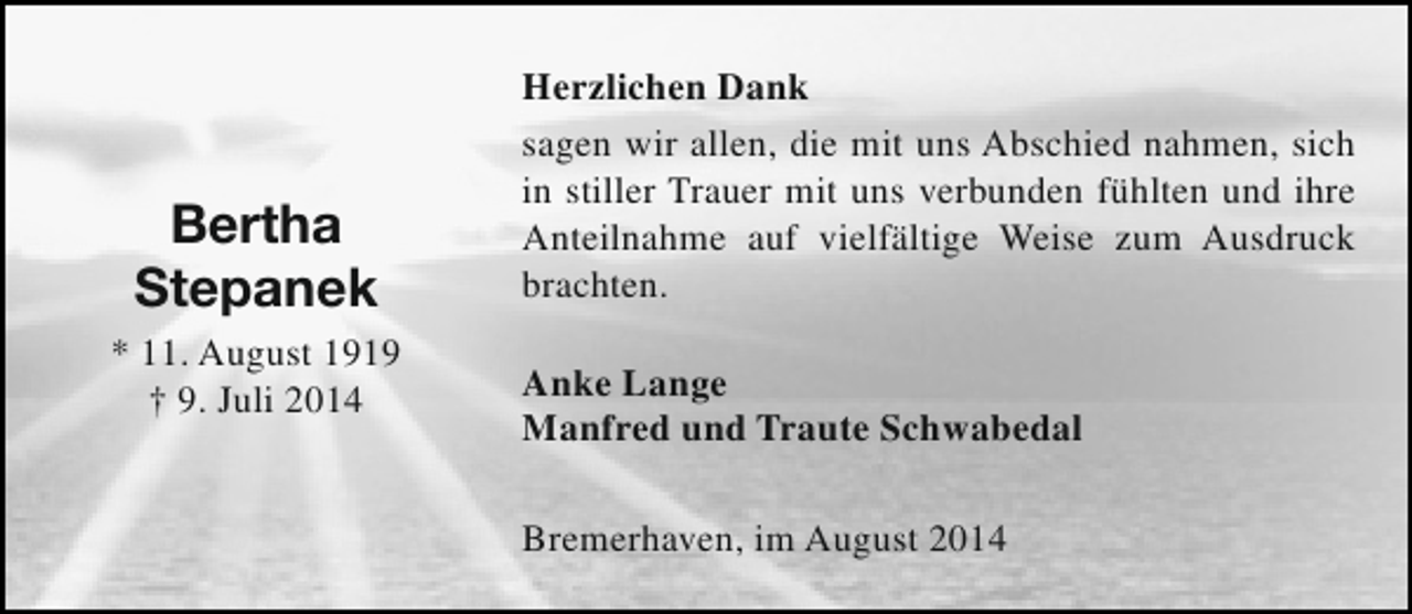 <p>Bertha<br />Stepanek<br />* 11. August 1919<br />† 9. Juli 2014</p><p>Herzlichen Dank<br />sagen wir allen, die mit uns Abschied nahmen, sich<br />in stiller Trauer mit uns verbunden fühlten und ihre<br />Anteilnahme auf vielfältige Weise zum Ausdruck<br />brachten.<br />Anke Lange<br />Manfred und Traute Schwabedal<br />Bremerhaven, im August 2014</p>