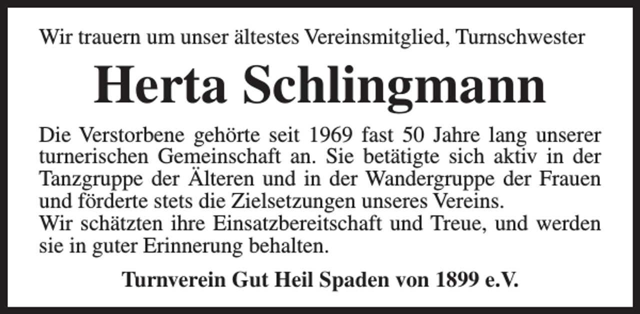 <p>Wir trauern um unser ältestes Vereinsmitglied, Turnschwester</p><p>Herta Schlingmann</p><p>Die Verstorbene gehörte seit 1969 fast 50 Jahre lang unserer<br />turnerischen Gemeinschaft an. Sie betätigte sich aktiv in der<br />Tanzgruppe der Älteren und in der Wandergruppe der Frauen<br />und förderte stets die Zielsetzungen unseres Vereins.<br />Wir schätzten ihre Einsatzbereitschaft und Treue, und werden<br />sie in guter Erinnerung behalten.<br />Turnverein Gut Heil Spaden von 1899 e.V.</p>