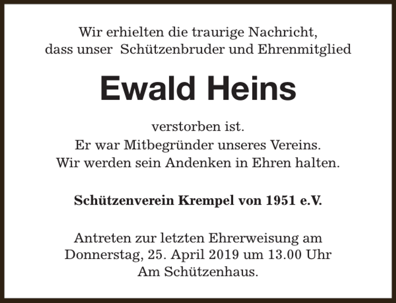 <p>Wir erhielten die traurige Nachricht,<br />dass unser Schützenbruder und Ehrenmitglied</p><p>Ewald Heins<br />verstorben ist.<br />Er war Mitbegründer unseres Vereins.<br />Wir werden sein Andenken in Ehren halten.<br />Schützenverein Krempel von 1951 e.V.<br />Antreten zur letzten Ehrerweisung am<br />Donnerstag, 25. April 2019 um 13.00 Uhr<br />Am Schützenhaus.</p>