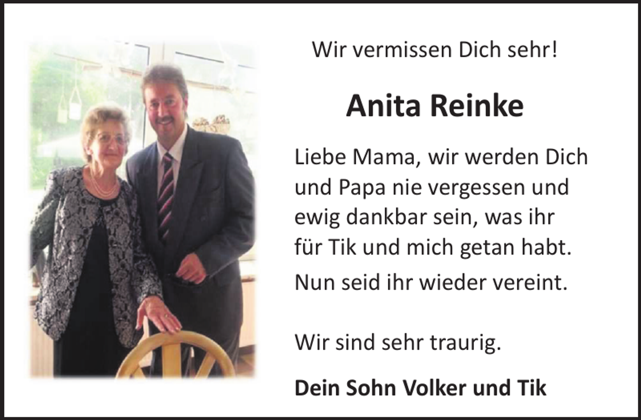 <p>Wir vermissen Dich sehr!</p><p>Anita Reinke<br />Liebe Mama, wir werden Dich<br />und Papa nie vergessen und<br />ewig dankbar sein, was ihr<br />für Tik und mich getan habt.<br />Nun seid ihr wieder vereint.<br />Wir sind sehr traurig.<br />Dein Sohn Volker und Tik</p>