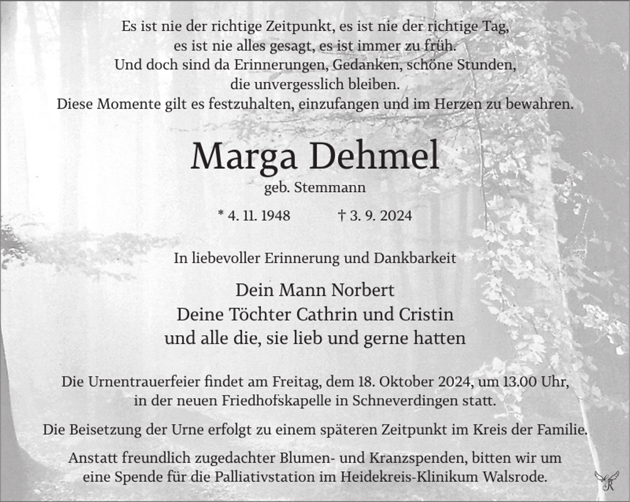 <p>Es ist nie der richtige Zeitpunkt, es ist nie der richtige Tag,<br />es ist nie alles gesagt, es ist immer zu früh.<br />Und doch sind da Erinnerungen, Gedanken, schöne Stunden,<br />die unvergesslich bleiben.<br />Diese Momente gilt es festzuhalten, einzufangen und im Herzen zu bewahren.</p><p>Marga Dehmel<br />geb. Stemmann<br />* 4. 11. 1948</p><p>† 3. 9. 2024</p><p>In liebevoller Erinnerung und Dankbarkeit</p><p>Dein Mann Norbert<br />Deine Töchter Cathrin und Cristin<br />und alle die, sie lieb und gerne hatten<br />Die Urnentrauerfeier findet am Freitag, dem 18. Oktober 2024, um 13.00 Uhr,<br />in der neuen Friedhofskapelle in Schneverdingen statt.<br />Die Beisetzung der Urne erfolgt zu einem späteren Zeitpunkt im Kreis der Familie.<br />Anstatt freundlich zugedachter Blumen- und Kranzspenden, bitten wir um<br />eine Spende für die Palliativstation im Heidekreis-Klinikum Walsrode.</p>