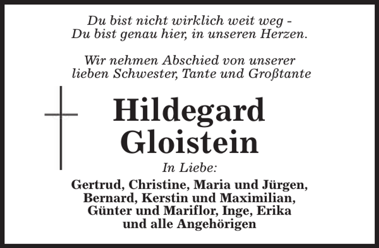 <p>Du bist nicht wirklich weit weg Du bist genau hier, in unseren Herzen.<br />Wir nehmen Abschied von unserer<br />lieben Schwester, Tante und Großtante</p><p>Hildegard<br />Gloistein</p><p>In Liebe:<br />Gertrud, Christine, Maria und Jürgen,<br />Bernard, Kerstin und Maximilian,<br />Günter und Mariflor, Inge, Erika<br />und alle Angehörigen</p>
