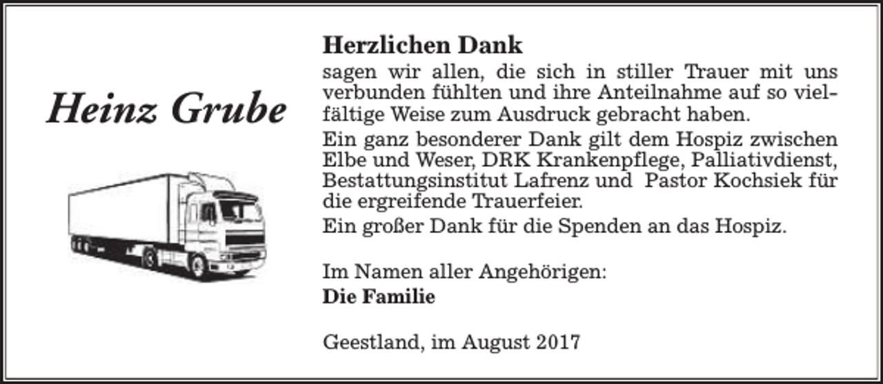 <p>Herzlichen Dank</p><p>Heinz Grube</p><p>sagen wir allen, die sich in stiller Trauer mit uns<br />verbunden fühlten und ihre Anteilnahme auf so vielfältige Weise zum Ausdruck gebracht haben.<br />Ein ganz besonderer Dank gilt dem Hospiz zwischen<br />Elbe und Weser, DRK Krankenpflege, Palliativdienst,<br />Bestattungsinstitut Lafrenz und Pastor Kochsiek für<br />die ergreifende Trauerfeier.<br />Ein großer Dank für die Spenden an das Hospiz.<br />Im Namen aller Angehörigen:<br />Die Familie<br />Geestland, im August 2017</p>