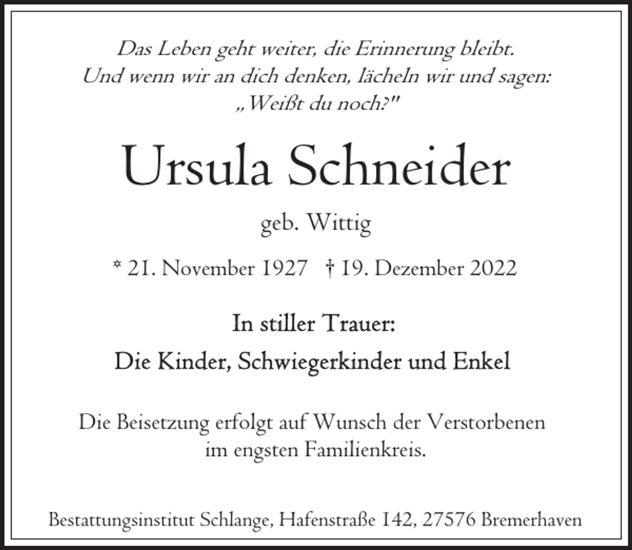 <p>Das Leben geht weiter, die Erinnerung bleibt.<br />Und wenn wir an dich denken, lächeln wir und sagen:<br />„Weißt du noch?"</p><p>Ursula Schneider<br />geb. Wittig</p><p>* 21. November 1927 † 19. Dezember 2022</p><p>Die Beisetzung erfolgt auf Wunsch der Verstorbenen<br />im engsten Familienkreis.<br />Bestattungsinstitut Schlange, Hafenstraße 142, 27576 Bremerhaven</p>