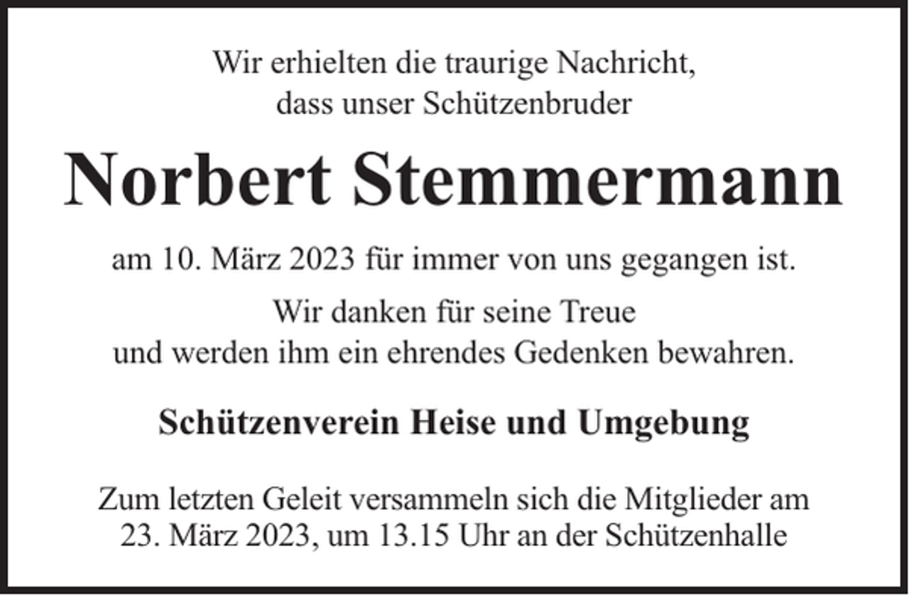 <p>Wir erhielten die traurige Nachricht,<br />dass unser Schützenbruder</p><p>Norbert Stemmermann<br />am 10. März 2023 für immer von uns gegangen ist.<br />Wir danken für seine Treue<br />und werden ihm ein ehrendes Gedenken bewahren.</p><p>Schützenverein Heise und Umgebung<br />Zum letzten Geleit versammeln sich die Mitglieder am<br />23. März 2023, um 13.15 Uhr an der Schützenhalle</p>
