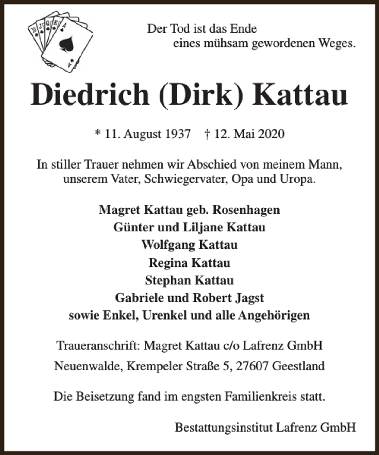 <p>Der Tod ist das Ende<br />eines mühsam gewordenen Weges.</p><p>Diedrich (Dirk) Kattau<br />* 11. August 1937</p><p>† 12. Mai 2020</p><p>In stiller Trauer nehmen wir Abschied von meinem Mann,<br />unserem Vater, Schwiegervater, Opa und Uropa.<br />Magret Kattau geb. Rosenhagen<br />Günter und Liljane Kattau<br />Wolfgang Kattau<br />Regina Kattau<br />Stephan Kattau<br />Gabriele und Robert Jagst<br />sowie Enkel, Urenkel und alle Angehörigen<br />Traueranschrift: Magret Kattau c/o Lafrenz GmbH<br />Neuenwalde, Krempeler Straße 5, 27607 Geestland<br />Die Beisetzung fand im engsten Familienkreis statt.<br />Bestattungsinstitut Lafrenz GmbH</p>