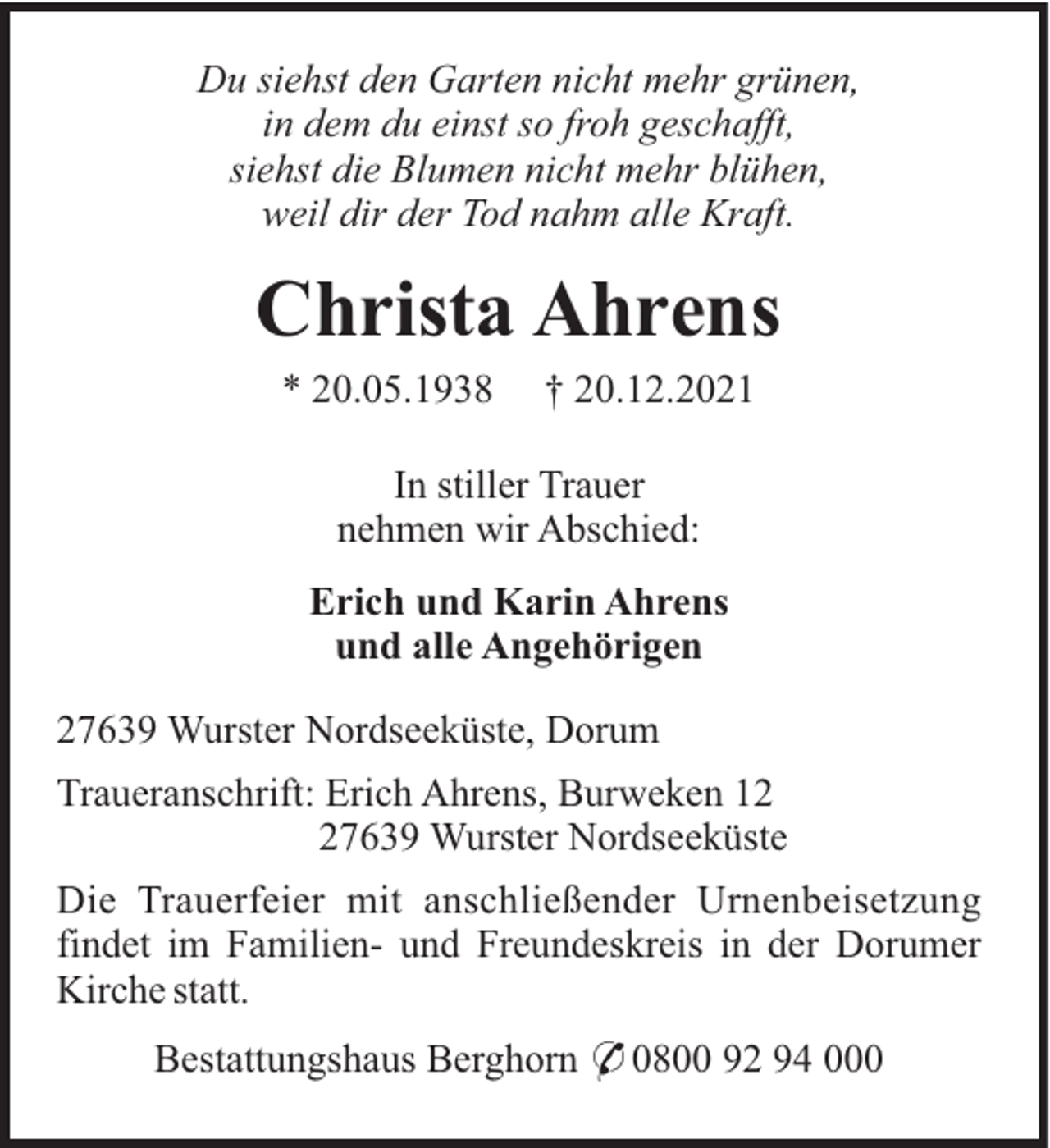<p>Du siehst den Garten nicht mehr grünen,<br />in dem du einst so froh geschafft,<br />siehst die Blumen nicht mehr blühen,<br />weil dir der Tod nahm alle Kraft.</p><p>Christa Ahrens<br />* 20.05.1938</p><p>† 20.12.2021</p><p>In stiller Trauer<br />nehmen wir Abschied:<br />Erich und Karin Ahrens<br />und alle Angehörigen<br />27639 Wurster Nordseeküste, Dorum<br />Traueranschrift: Erich Ahrens, Burweken 17639 Wurster Nordseeküste<br />Die Trauerfeier mit anschließender Urnenbeisetzung<br />findet im Familien- und Freundeskreis in der Dorumer<br />Kirche statt.<br />Bestattungshaus Berghorn * 0800 92 94 000</p>