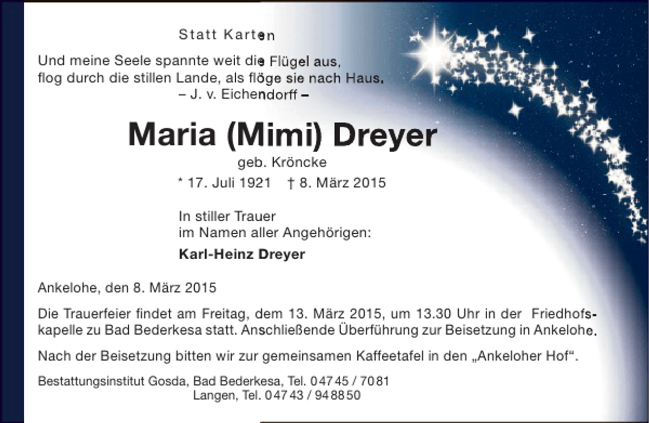 <p>S t a t t Ka rt e n<br />Und meine Seele spannte weit die Flügel aus,<br />e<br />flog durch die stillen Lande, als flöge sie nach Haus.<br />ö<br />– J. v. Eichendorff –<br />n</p><p>Maria (Mimi) Dreyer<br />M<br />geb. Kröncke<br />b<br />* 17. Juli 1921 † 8. März 2015<br />2<br />In stiller Trauer<br />u<br />im Namen aller Angehörigen:<br />Karl-Heinz Dreyer<br />Ankelohe, den 8. März 2015<br />Die Trauerfeier findet am Freitag, dem 13. März 2015, um 13.30 Uhr in der Friedhofs­<br />kapelle zu Bad Bederkesa statt. Anschließende Überführung zur Beisetzung in Ankelohe.<br />s<br />Nach der Beisetzung bitten wir zur gemeinsamen Kaffeetafel in den „Ankeloher Hof“.<br />k<br />Bestattungsinstitut Gosda, Bad Bederkesa, Tel. 0 47 45 / 70 81<br />Langen, Tel. 0 47 43 / 94 88 50<br />.</p>