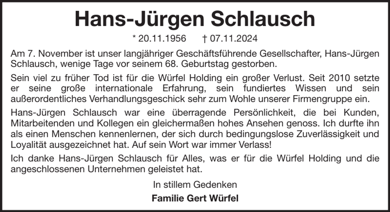 <p>Hans-Jürgen Schlausch<br />* 20.11.1956</p><p>† 07.11.2024</p><p>Am 7. November ist unser langjähriger Geschäftsführende Gesellschafter, Hans-Jürgen<br />Schlausch, wenige Tage vor seinem 68. Geburtstag gestorben.<br />Sein viel zu früher Tod ist für die Würfel Holding ein großer Verlust. Seit 2010 setzte<br />er seine große internationale Erfahrung, sein fundiertes Wissen und sein<br />außerordentliches Verhandlungsgeschick sehr zum Wohle unserer Firmengruppe ein.<br />Hans-Jürgen Schlausch war eine überragende Persönlichkeit, die bei Kunden,<br />Mitarbeitenden und Kollegen ein gleichermaßen hohes Ansehen genoss. Ich durfte ihn<br />als einen Menschen kennenlernen, der sich durch bedingungslose Zuverlässigkeit und<br />Loyalität ausgezeichnet hat. Auf sein Wort war immer Verlass!<br />Ich danke Hans-Jürgen Schlausch für Alles, was er für die Würfel Holding und die<br />angeschlossenen Unternehmen geleistet hat.<br />In stillem Gedenken<br />Familie Gert Würfel</p>