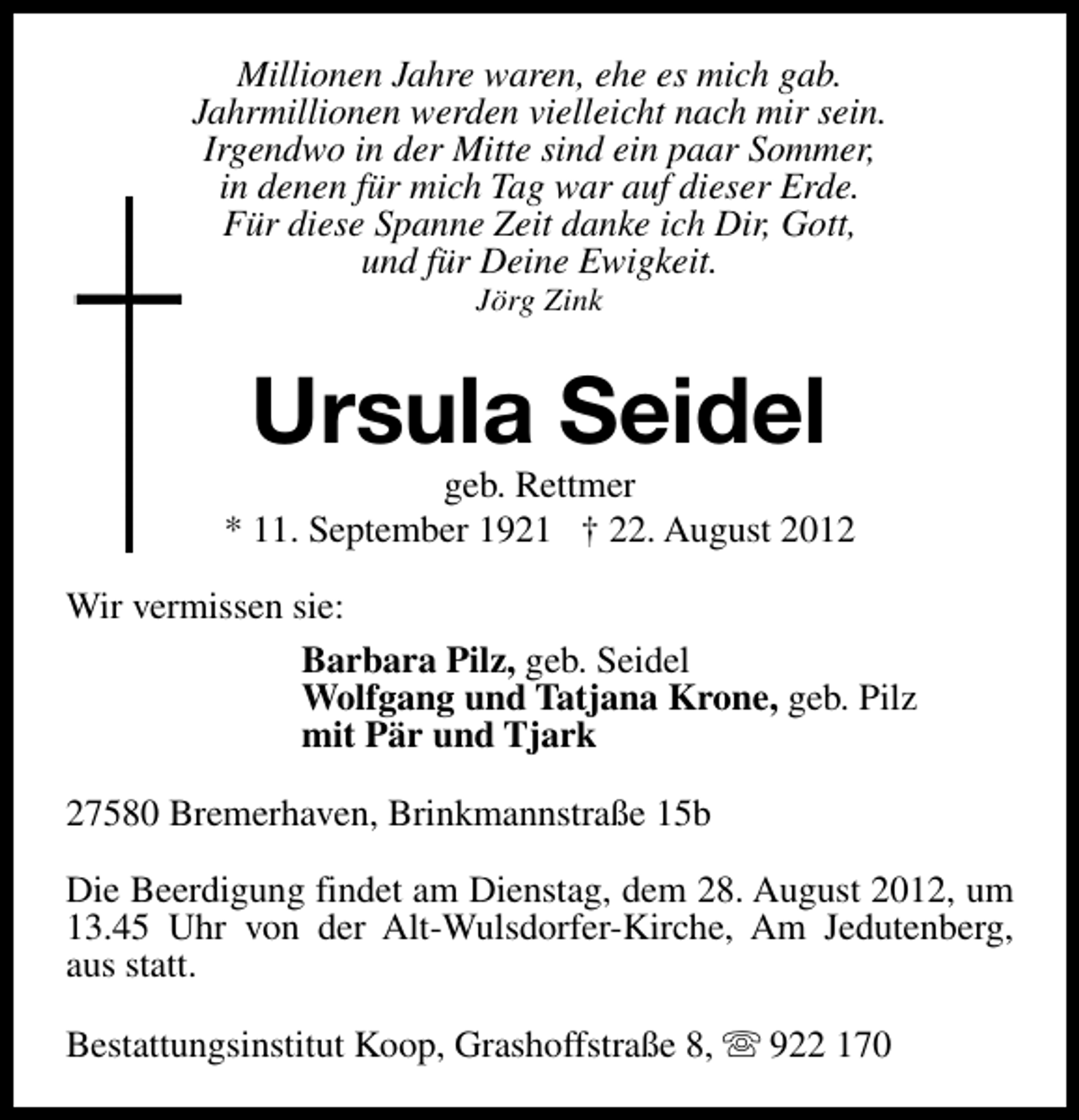 <p>Millionen Jahre waren, ehe es mich gab.<br />Jahrmillionen werden vielleicht nach mir sein.<br />Irgendwo in der Mitte sind ein paar Sommer,<br />in denen für mich Tag war auf dieser Erde.<br />Für diese Spanne Zeit danke ich Dir, Gott,<br />und für Deine Ewigkeit.<br />Jörg Zink</p><p>Ursula Seidel</p><p>geb. Rettmer<br />* 11. September 1921 † 22. August 2012<br />Wir vermissen sie:<br />Barbara Pilz, geb. Seidel<br />Wolfgang und Tatjana Krone, geb. Pilz<br />mit Pär und Tjark<br />27580 Bremerhaven, Brinkmannstraße 15b<br />Die Beerdigung findet am Dienstag, dem 28. August 2012, um<br />13.45 Uhr von der Alt-Wulsdorfer-Kirche, Am Jedutenberg,<br />aus statt.<br />Bestattungsinstitut Koop, Grashoffstraße 8, s 922 170</p>