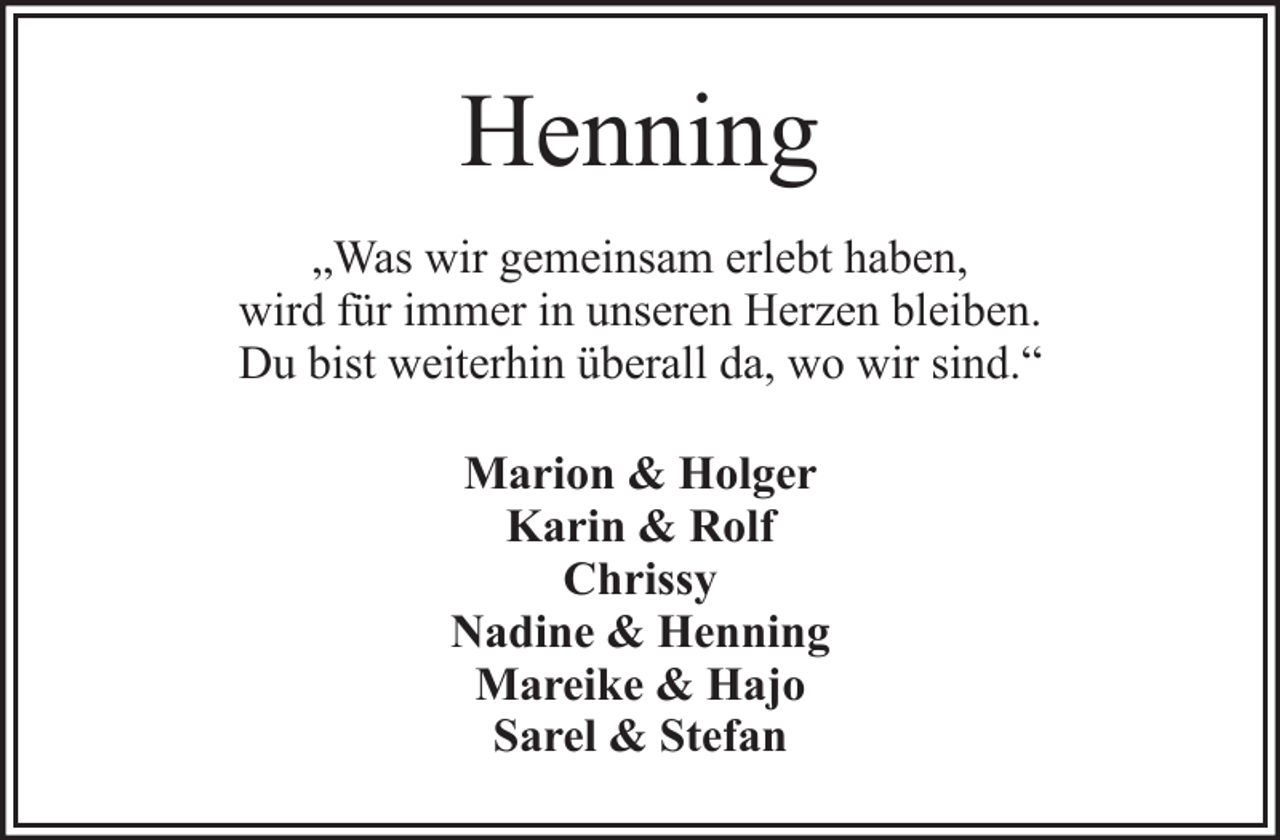 <p>Henning<br />„Was wir gemeinsam erlebt haben,<br />wird für immer in unseren Herzen bleiben.<br />Du bist weiterhin überall da, wo wir sind.“<br />Marion &amp; Holger<br />Karin &amp; Rolf<br />Chrissy<br />Nadine &amp; Henning<br />Mareike &amp; Hajo<br />Sarel &amp; Stefan</p>