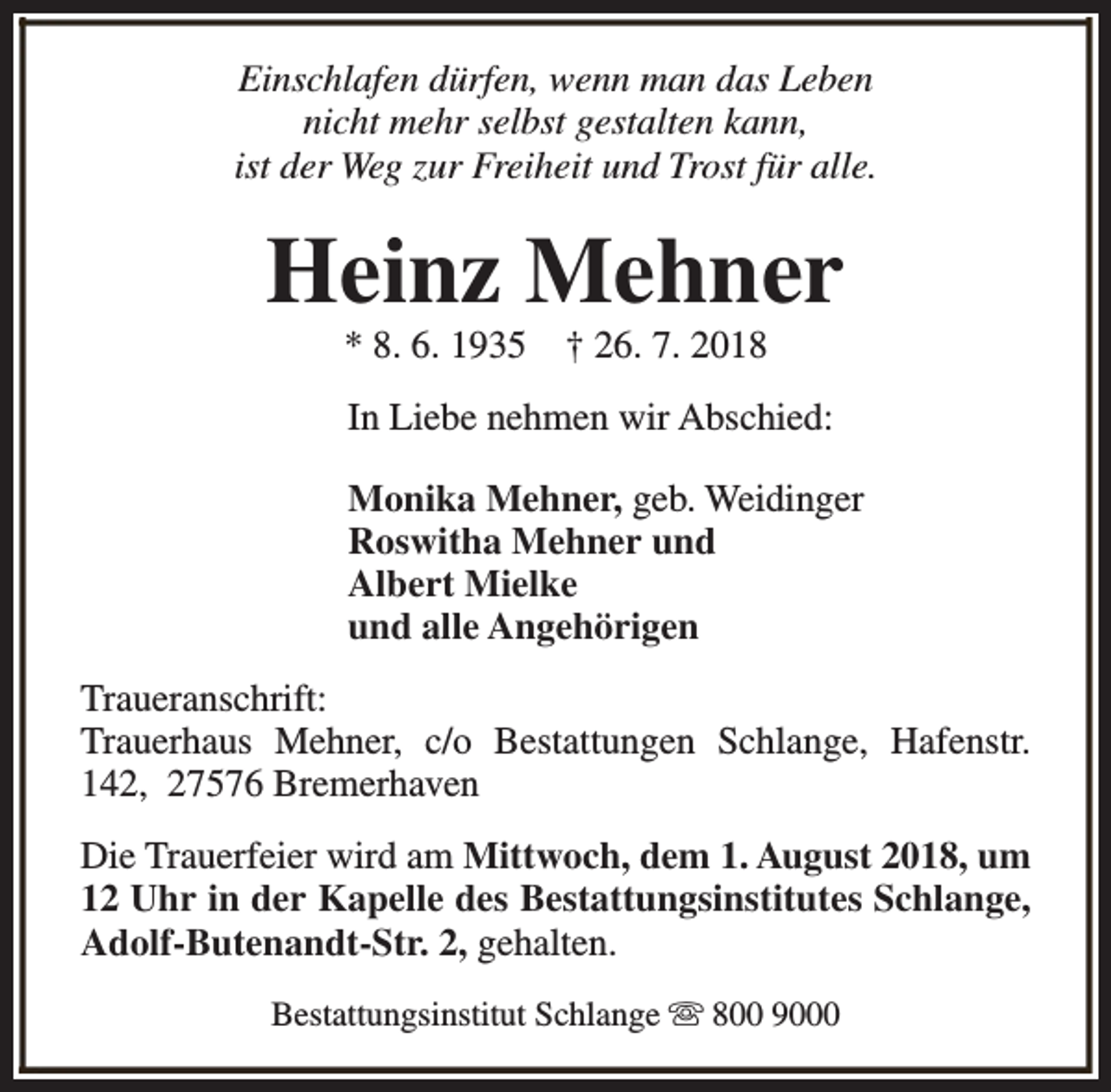 <p>Einschlafen dürfen, wenn man das Leben<br />nicht mehr selbst gestalten kann,<br />ist der Weg zur Freiheit und Trost für alle.</p><p>Heinz Mehner<br />* 8. 6. 1935</p><p>† 26. 7. 2018</p><p>In Liebe nehmen wir Abschied:<br />Monika Mehner, geb. Weidinger<br />Roswitha Mehner und<br />Albert Mielke<br />und alle Angehörigen<br />Traueranschrift:<br />Trauerhaus Mehner, c/o Bestattungen Schlange, Hafenstr.<br />142, 27576 Bremerhaven<br />Die Trauerfeier wird am Mittwoch, dem 1. August 2018, um<br />12 Uhr in der Kapelle des Bestattungsinstitutes Schlange,<br />Adolf-Butenandt-Str. 2, gehalten.<br />Bestattungsinstitut Schlange s 800 9000</p>