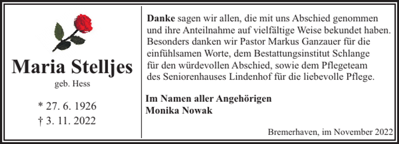 <p>Maria Stelljes<br />geb. Hess</p><p>* 27. 6. 1926<br />† 3. 11. 2022</p><p>Danke sagen wir allen, die mit uns Abschied genommen<br />und ihre Anteilnahme auf vielfältige Weise bekundet haben.<br />Besonders danken wir Pastor Markus Ganzauer für die<br />einfühlsamen Worte, dem Bestattungsinstitut Schlange<br />für den würdevollen Abschied, sowie dem Pflegeteam<br />des Seniorenhauses Lindenhof für die liebevolle Pflege.<br />Im Namen aller Angehörigen<br />Monika Nowak<br />Bremerhaven, im November 2022</p>