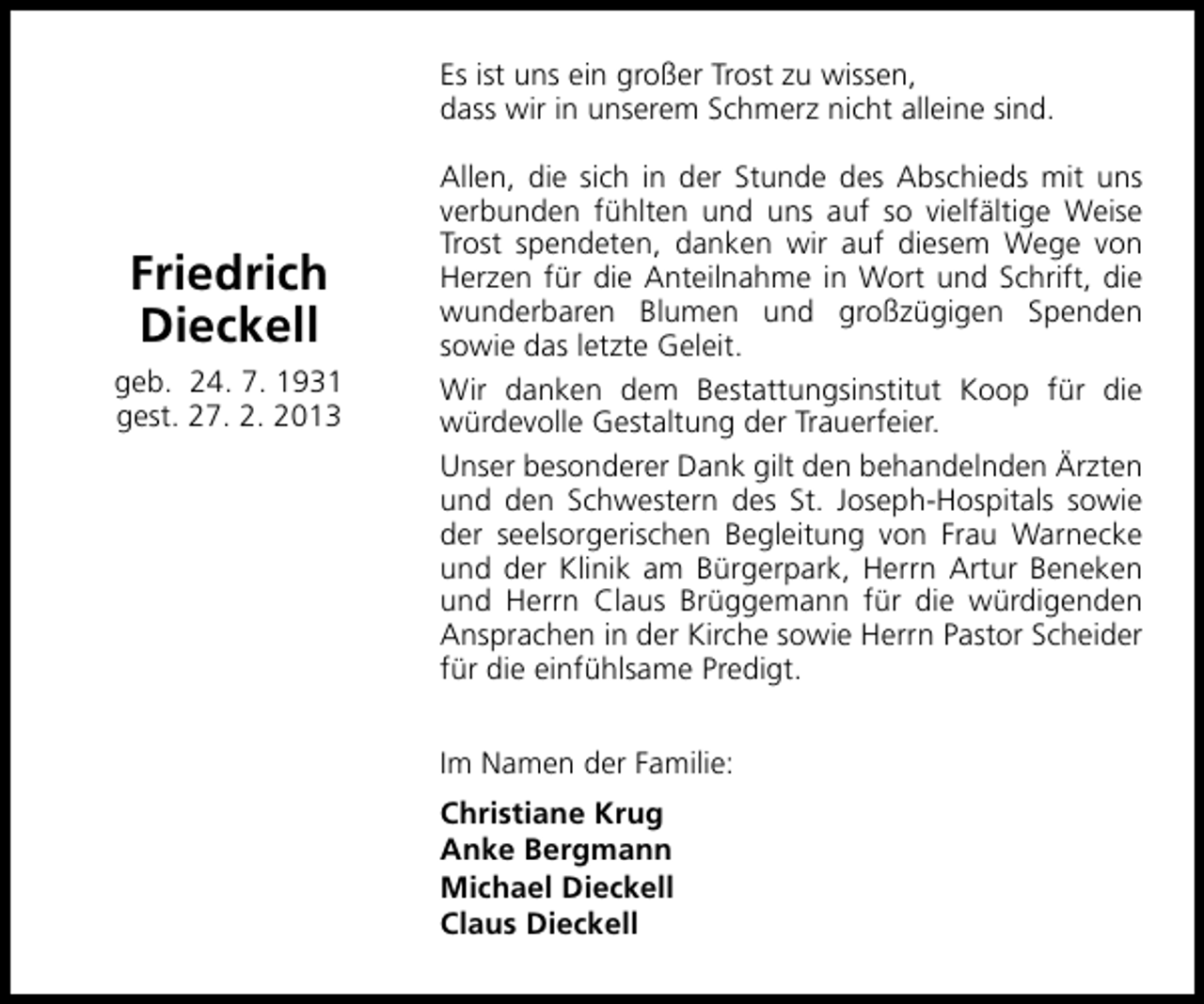 <p>Es ist uns ein großer Trost zu wissen,<br />dass wir in unserem Schmerz nicht alleine sind.</p><p>Friedrich<br />Dieckell<br />geb. 24. 7. 1931<br />gest. 27. 2. 2013</p><p>Allen, die sich in der Stunde des Abschieds mit uns<br />verbunden fühlten und uns auf so vielfältige Weise<br />Trost spendeten, danken wir auf diesem Wege von<br />Herzen für die Anteilnahme in Wort und Schrift, die<br />wunderbaren Blumen und großzügigen Spenden<br />sowie das letzte Geleit.<br />Wir danken dem Bestattungsinstitut Koop für die<br />würdevolle Gestaltung der Trauerfeier.<br />Unser besonderer Dank gilt den behandelnden Ärzten<br />und den Schwestern des St. Joseph-Hospitals sowie<br />der seelsorgerischen Begleitung von Frau Warnecke<br />und der Klinik am Bürgerpark, Herrn Artur Beneken<br />und Herrn Claus Brüggemann für die würdigenden<br />Ansprachen in der Kirche sowie Herrn Pastor Scheider<br />für die einfühlsame Predigt.<br />Im Namen der Familie:<br />Christiane Krug<br />Anke Bergmann<br />Michael Dieckell<br />Claus Dieckell</p>