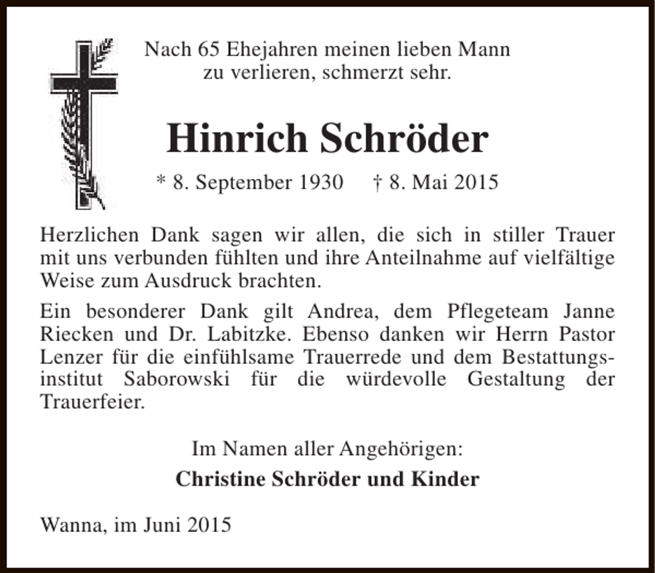 <p>Nach 65 Ehejahren meinen lieben Mann<br />zu verlieren, schmerzt sehr.</p><p>Hinrich Schröder<br />* 8. September 1930</p><p>† 8. Mai 2015</p><p>Herzlichen Dank sagen wir allen, die sich in stiller Trauer<br />mit uns verbunden fühlten und ihre Anteilnahme auf vielfältige<br />Weise zum Ausdruck brachten.<br />Ein besonderer Dank gilt Andrea, dem Pflegeteam Janne<br />Riecken und Dr. Labitzke. Ebenso danken wir Herrn Pastor<br />Lenzer für die einfühlsame Trauerrede und dem Bestattungsinstitut Saborowski für die würdevolle Gestaltung der<br />Trauerfeier.<br />Im Namen aller Angehörigen:<br />Christine Schröder und Kinder<br />Wanna, im Juni 2015</p>