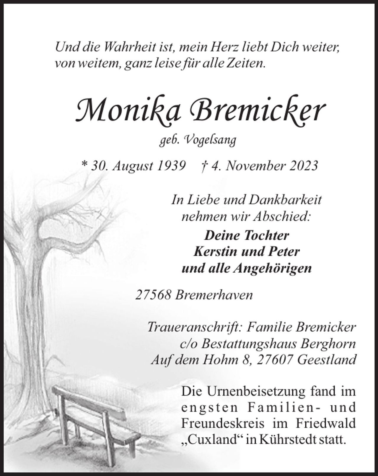 <p>Und die Wahrheit ist, mein Herz liebt Dich weiter,<br />von weitem, ganz leise für alle Zeiten.</p><p>Monika Bremicker<br />geb. Vogelsang<br />* 30. August 1939</p><p>† 4. November 2023</p><p>In Liebe und Dankbarkeit<br />nehmen wir Abschied:<br />Deine Tochter<br />Kerstin und Peter<br />und alle Angehörigen<br />27568 Bremerhaven<br />Traueranschrift: Familie Bremicker<br />c/o Bestattungshaus Berghorn<br />Auf dem Hohm 8, 27607 Geestland<br />Die Urnenbeisetzung fand im<br />engsten Familien- und<br />Freundeskreis im Friedwald<br />„Cuxland“ in Kührstedt statt.</p>