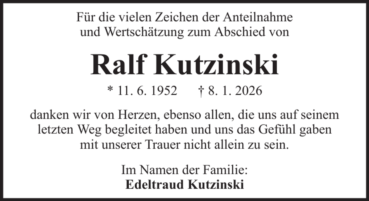 <p>Für die vielen Zeichen der Anteilnahme<br />und Wertschätzung zum Abschied von</p><p>Ralf Kutzinski<br />* 11. 6. 1952</p><p>† 8. 1. 2026</p><p>danken wir von Herzen, ebenso allen, die uns auf seinem<br />letzten Weg begleitet haben und uns das Gefühl gaben<br />mit unserer Trauer nicht allein zu sein.<br />Im Namen der Familie:<br />Edeltraud Kutzinski</p>