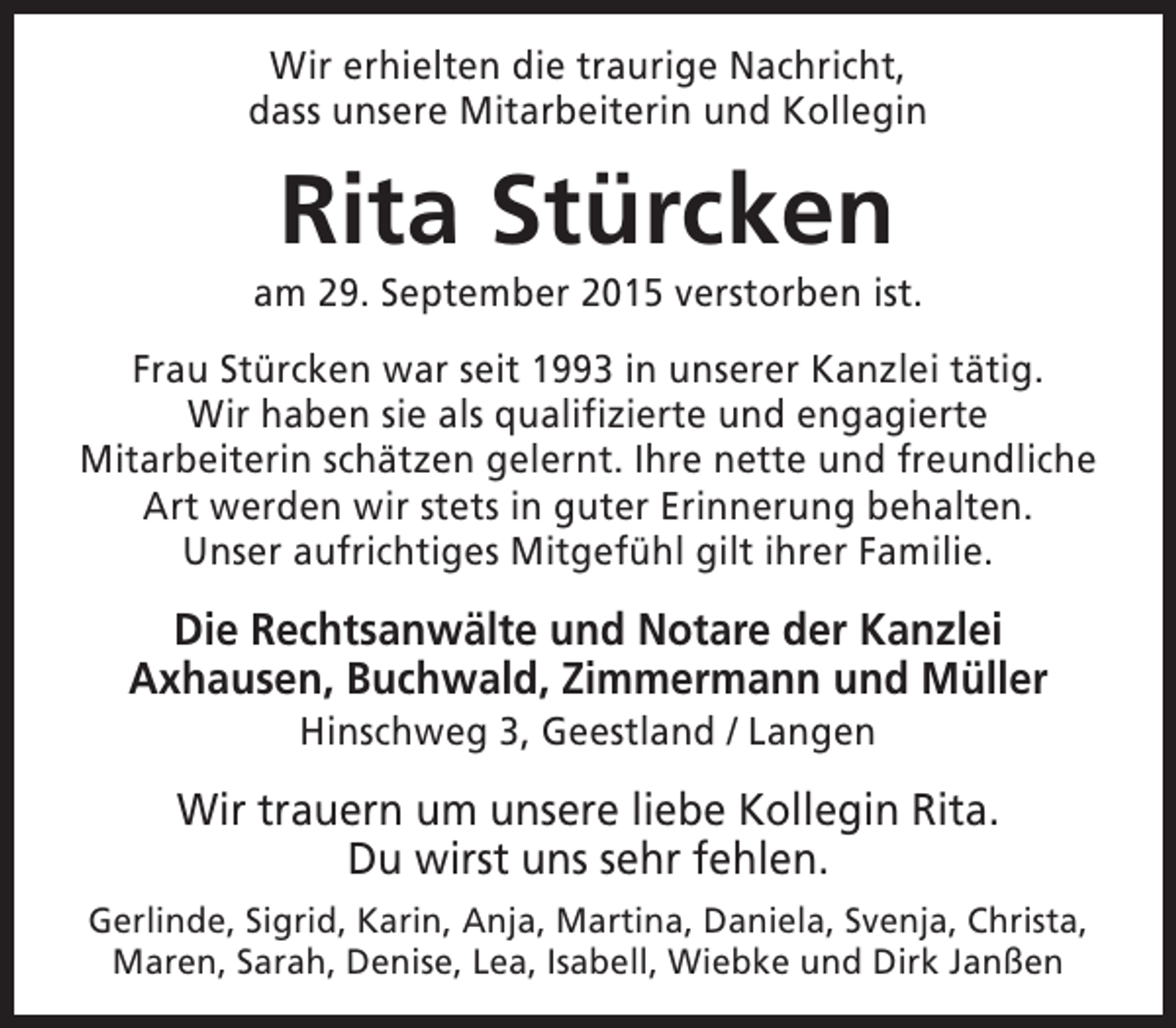 <p>Wir erhielten die traurige Nachricht,<br />dass unsere Mitarbeiterin und Kollegin</p><p>Rita Stürcken</p><p>am 29. September 2015 verstorben ist.<br />Frau Stürcken war seit 1993 in unserer Kanzlei tätig.<br />Wir haben sie als qualifizierte und engagierte<br />Mitarbeiterin schätzen gelernt. Ihre nette und freundliche<br />Art werden wir stets in guter Erinnerung behalten.<br />Unser aufrichtiges Mitgefühl gilt ihrer Familie.</p><p>Die Rechtsanwälte und Notare der Kanzlei<br />Axhausen, Buchwald, Zimmermann und Müller<br />Hinschweg 3, Geestland / Langen</p><p>Wir trauern um unsere liebe Kollegin Rita.<br />Du wirst uns sehr fehlen.<br />Gerlinde, Sigrid, Karin, Anja, Martina, Daniela, Svenja, Christa,<br />Maren, Sarah, Denise, Lea, Isabell, Wiebke und Dirk Janßen</p>