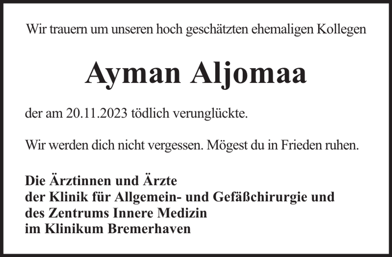 <p>Wir trauern um unseren hoch geschätzten ehemaligen Kollegen</p><p>Ayman Aljomaa<br />der am 20.11.2023 tödlich verunglückte.<br />Wir werden dich nicht vergessen. Mögest du in Frieden ruhen.<br />Die Ärztinnen und Ärzte<br />der Klinik für Allgemein- und Gefäßchirurgie und<br />des Zentrums Innere Medizin<br />im Klinikum Bremerhaven</p>