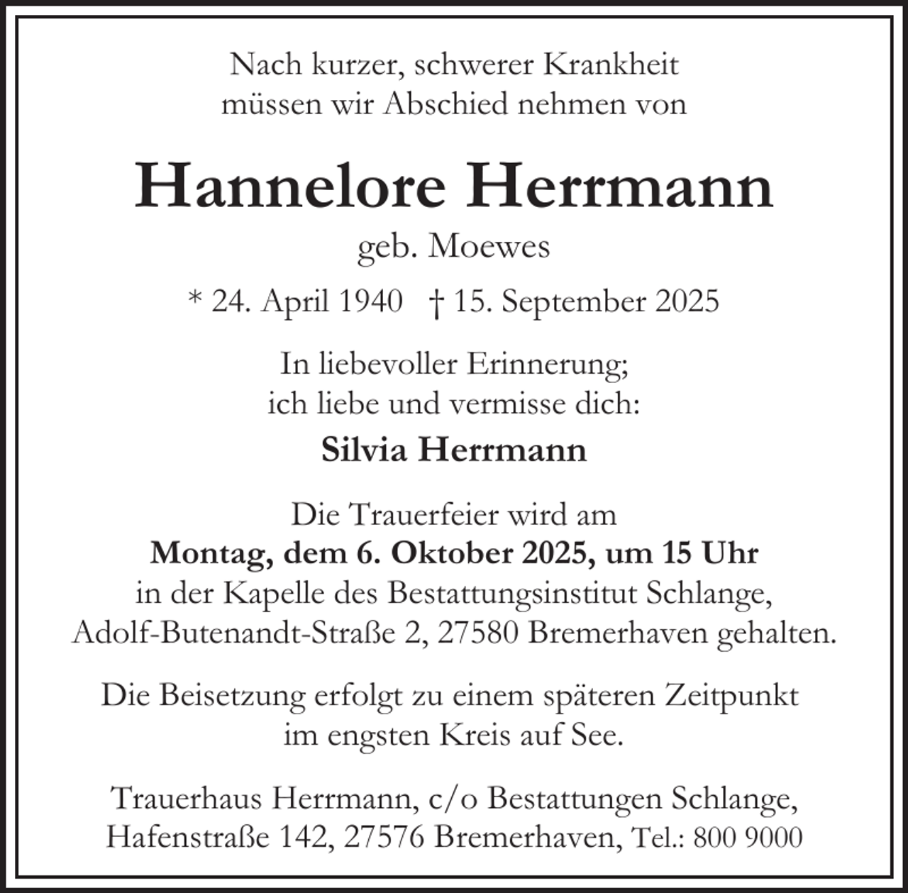 <p>Nach kurzer, schwerer Krankheit<br />müssen wir Abschied nehmen von</p><p>Hannelore Herrmann<br />geb. Moewes</p><p>* 24. April 1940 † 15. September 2025<br />In liebevoller Erinnerung;<br />ich liebe und vermisse dich:</p><p>Silvia Herrmann</p><p>Die Trauerfeier wird am<br />Montag, dem 6. Oktober 2025, um 15 Uhr<br />in der Kapelle des Bestattungsinstitut Schlange,<br />Adolf-Butenandt-Straße 2, 27580 Bremerhaven gehalten.<br />Die Beisetzung erfolgt zu einem späteren Zeitpunkt<br />im engsten Kreis auf See.<br />Trauerhaus Herrmann, c/o Bestattungen Schlange,<br />Hafenstraße 142, 27576 Bremerhaven, Tel.: 800 9000</p>