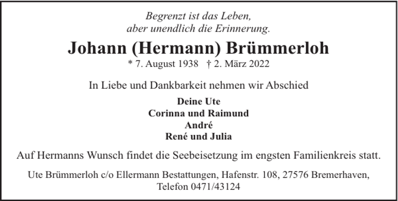 <p>Begrenzt ist das Leben,<br />aber unendlich die Erinnerung.</p><p>Johann (Hermann) Brümmerloh<br />* 7. August 1938 † 2. März 2022</p><p>In Liebe und Dankbarkeit nehmen wir Abschied<br />Deine Ute<br />Corinna und Raimund<br />André<br />René und Julia</p><p>Auf Hermanns Wunsch findet die Seebeisetzung im engsten Familienkreis statt.<br />Ute Brümmerloh c/o Ellermann Bestattungen, Hafenstr. 108, 27576 Bremerhaven,<br />Telefon 0471/43124</p>