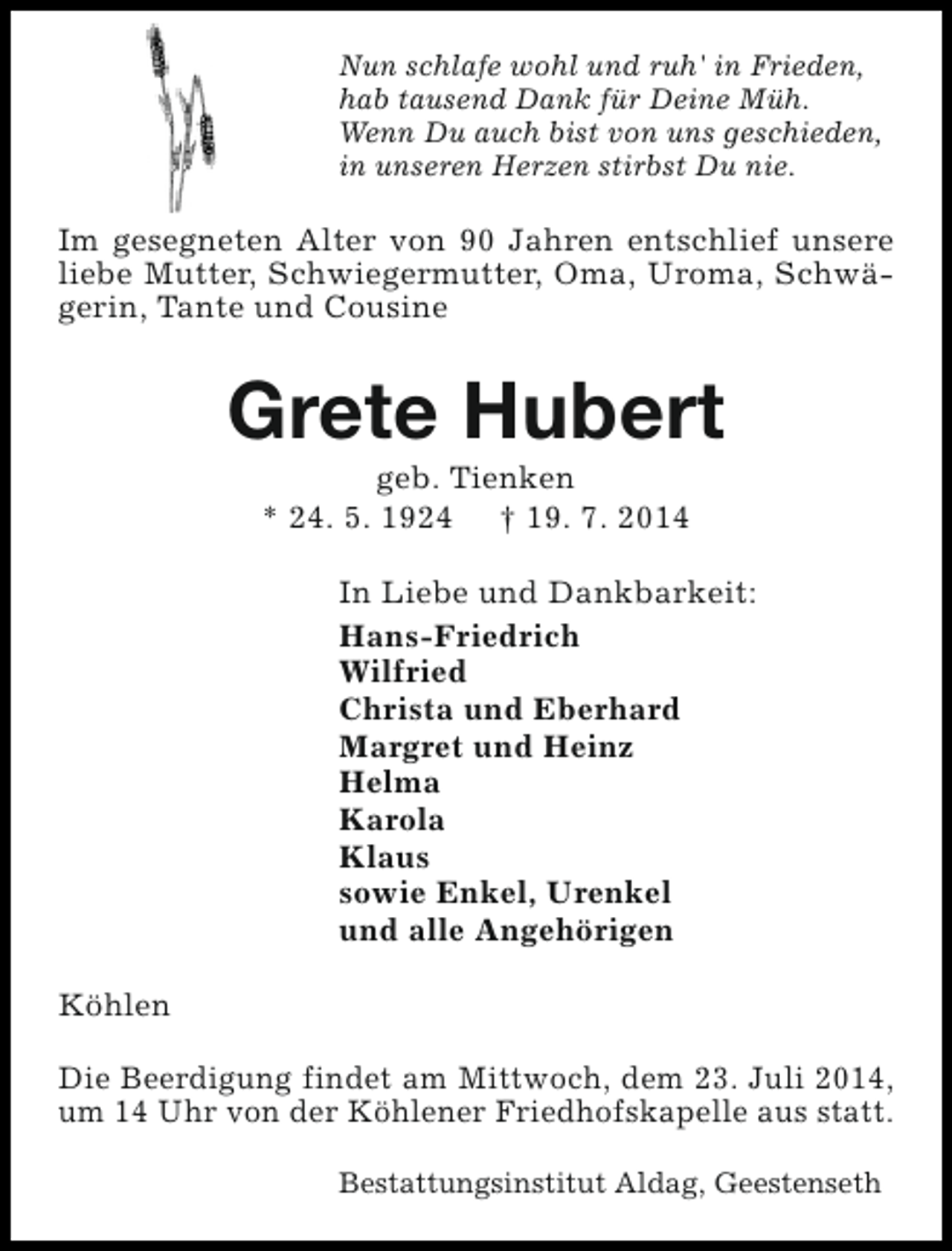 <p>Nun schlafe wohl und ruh' in Frieden,<br />hab tausend Dank für Deine Müh.<br />Wenn Du auch bist von uns geschieden,<br />in unseren Herzen stirbst Du nie.</p><p>Im gesegneten Alter von 90 Jahren entschlief unsere<br />liebe Mutter, Schwiegermutter, Oma, Uroma, Schwägerin, Tante und Cousine</p><p>Grete Hubert<br />geb. Tienken<br />* 24. 5. 1924 † 19. 7. 2014</p><p>In Liebe und Dankbarkeit:<br />Hans-Friedrich<br />Wilfried<br />Christa und Eberhard<br />Margret und Heinz<br />Helma<br />Karola<br />Klaus<br />sowie Enkel, Urenkel<br />und alle Angehörigen<br />Köhlen<br />Die Beerdigung findet am Mittwoch, dem 23. Juli 2014,<br />um 14 Uhr von der Köhlener Friedhofskapelle aus statt.<br />Bestattungsinstitut Aldag, Geestenseth</p>