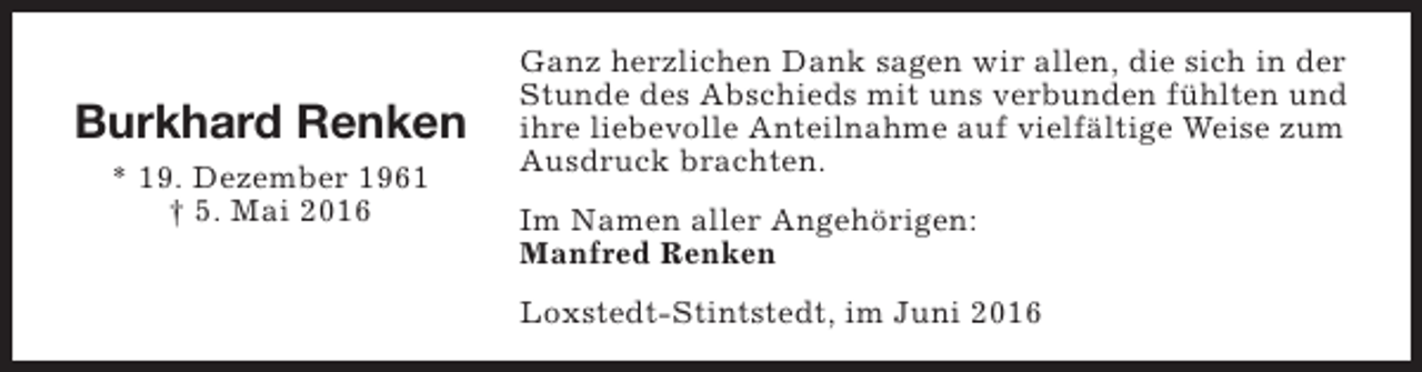 <p>Burkhard Renken<br />* 19. Dezember 1961<br />† 5. Mai 2016</p><p>Ganz herzlichen Dank sagen wir allen, die sich in der<br />Stunde des Abschieds mit uns verbunden fühlten und<br />ihre liebevolle Anteilnahme auf vielfältige Weise zum<br />Ausdruck brachten.<br />Im Namen aller Angehörigen:<br />Manfred Renken<br />Loxstedt-Stintstedt, im Juni 2016</p>