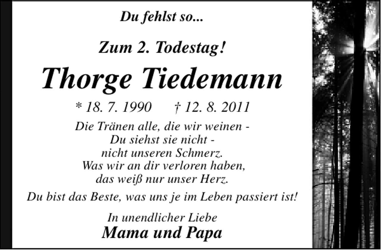 <p>Du fehlst so...</p><p>Zum 2. Todestag!</p><p>Thorge Tiedemann<br />* 18. 7. 1990</p><p>† 12. 8. 2011</p><p>Die Tränen alle, die wir weinen Du siehst sie nicht nicht unseren Schmerz.<br />Was wir an dir verloren haben,<br />das weiß nur unser Herz.<br />Du bist das Beste, was uns je im Leben passiert ist!<br />In unendlicher Liebe</p><p>Mama und Papa</p>