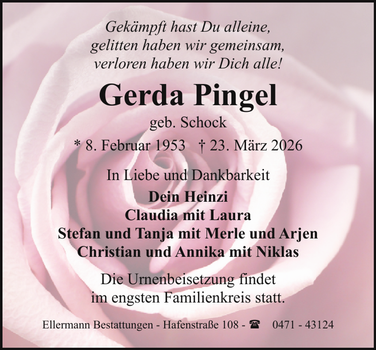<p>Gekämpft hast Du alleine,<br />gelitten haben wir gemeinsam,<br />verloren haben wir Dich alle!</p><p>Gerda Pingel</p><p>geb. Schock<br />* 8. Februar 1953 † 23. März 2026<br />In Liebe und Dankbarkeit<br />Dein Heinzi<br />Claudia mit Laura<br />Stefan und Tanja mit Merle und Arjen<br />Christian und Annika mit Niklas<br />Die Urnenbeisetzung findet<br />im engsten Familienkreis statt.<br />Ellermann Bestattungen - Hafenstraße 108 - ( 0471 - 43124</p>