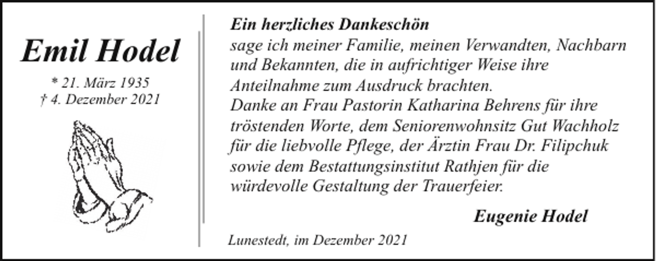 <p>Emil Hodel<br />* 21. März 1935<br />† 4. Dezember 2021</p><p>Ein herzliches Dankeschön<br />sage ich meiner Familie, meinen Verwandten, Nachbarn<br />und Bekannten, die in aufrichtiger Weise ihre<br />Anteilnahme zum Ausdruck brachten.<br />Danke an Frau Pastorin Katharina Behrens für ihre<br />tröstenden Worte, dem Seniorenwohnsitz Gut Wachholz<br />für die liebvolle Pflege, der Ärztin Frau Dr. Filipchuk<br />sowie dem Bestattungsinstitut Rathjen für die<br />würdevolle Gestaltung der Trauerfeier.</p><p>Eugenie Hodel<br />Lunestedt, im Dezember 2021</p>