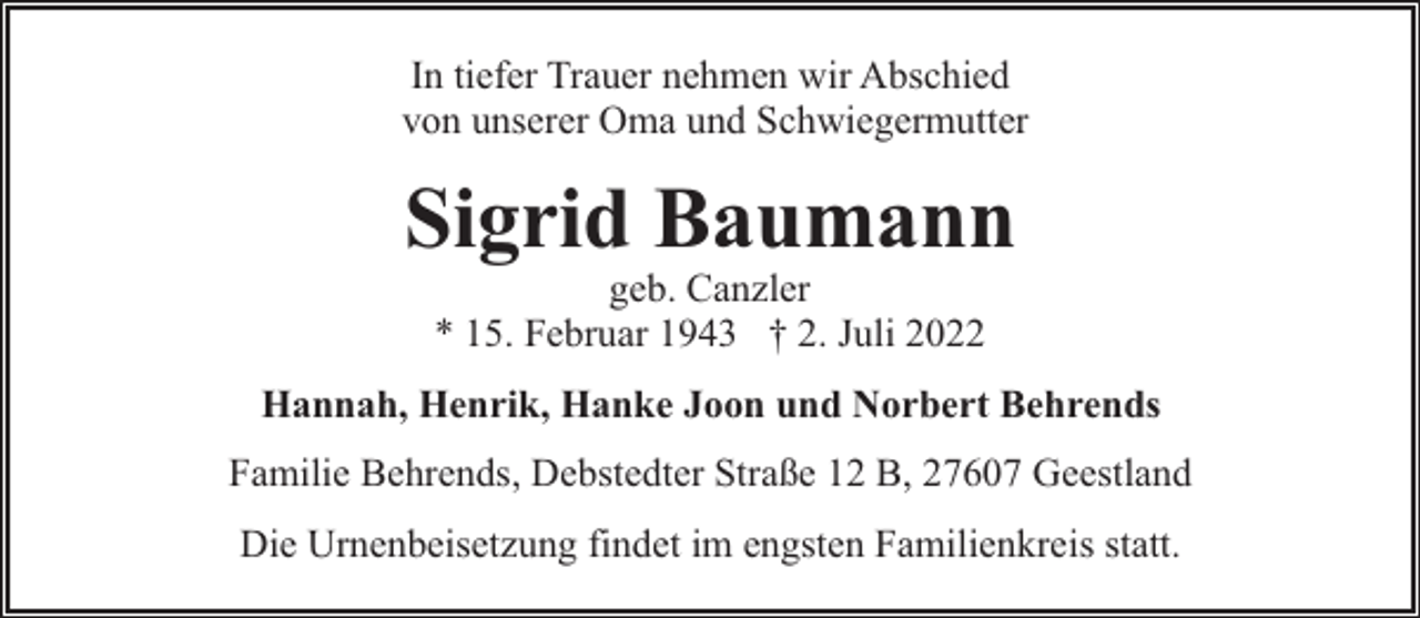 <p>In tiefer Trauer nehmen wir Abschied<br />von unserer Oma und Schwiegermutter</p><p>Sigrid Baumann<br />geb. Canzler<br />* 15. Februar 1943 † 2. Juli 2022</p><p>Hannah, Henrik, Hanke Joon und Norbert Behrends<br />Familie Behrends, Debstedter Straße 12 B, 27607 Geestland<br />Die Urnenbeisetzung findet im engsten Familienkreis statt.</p>