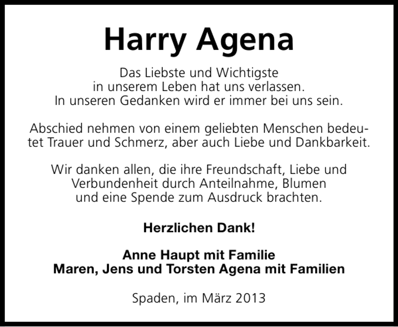 <p>Harry Agena<br />Das Liebste und Wichtigste<br />in unserem Leben hat uns verlassen.<br />In unseren Gedanken wird er immer bei uns sein.<br />Abschied nehmen von einem geliebten Menschen bedeutet Trauer und Schmerz, aber auch Liebe und Dankbarkeit.<br />Wir danken allen, die ihre Freundschaft, Liebe und<br />Verbundenheit durch Anteilnahme, Blumen<br />und eine Spende zum Ausdruck brachten.<br />Herzlichen Dank!<br />Anne Haupt mit Familie<br />Maren, Jens und Torsten Agena mit Familien<br />Spaden, im März 2013</p>