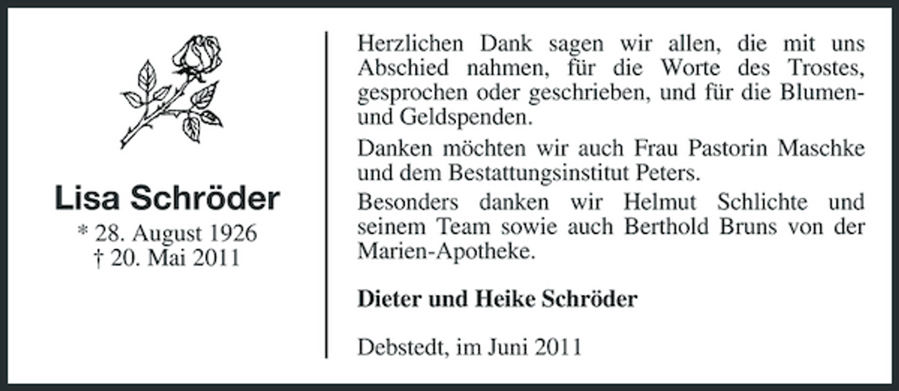 <p>Lisa Schröder<br />* 28. August 1926 † 20. Mai 2011</p><p>Herzlichen Dank sagen wir allen, die mit uns Abschied nahmen, für die Worte des Trostes, gesprochen oder geschrieben, und für die Blumenund Geldspenden. Danken möchten wir auch Frau Pastorin Maschke und dem Bestattungsinstitut Peters. Besonders danken wir Helmut Schlichte und seinem Team sowie auch Berthold Bruns von der Marien-Apotheke. Dieter und Heike Schröder Debstedt, im Juni 2011</p>