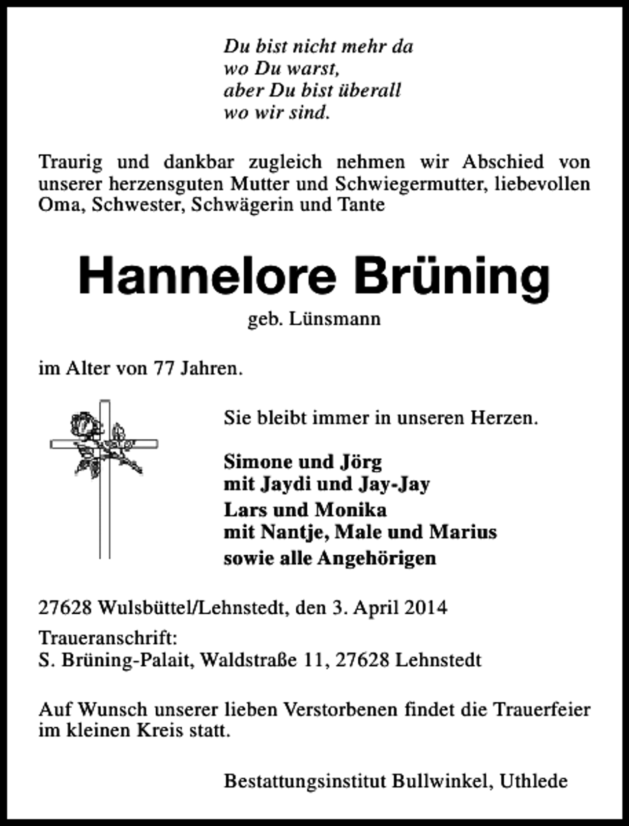 <p>Du bist nicht mehr da<br />wo Du warst,<br />aber Du bist überall<br />wo wir sind.<br />Traurig und dankbar zugleich nehmen wir Abschied von<br />unserer herzensguten Mutter und Schwiegermutter, liebevollen<br />Oma, Schwester, Schwägerin und Tante</p><p>Hannelore Brüning<br />geb. Lünsmann</p><p>im Alter von 77 Jahren.<br />Sie bleibt immer in unseren Herzen.<br />Simone und Jörg<br />mit Jaydi und Jay-Jay<br />Lars und Monika<br />mit Nantje, Male und Marius<br />sowie alle Angehörigen<br />27628 Wulsbüttel/Lehnstedt, den 3. April 2014<br />Traueranschrift:<br />S. Brüning-Palait, Waldstraße 11, 27628 Lehnstedt<br />Auf Wunsch unserer lieben Verstorbenen findet die Trauerfeier<br />im kleinen Kreis statt.<br />Bestattungsinstitut Bullwinkel, Uthlede</p>