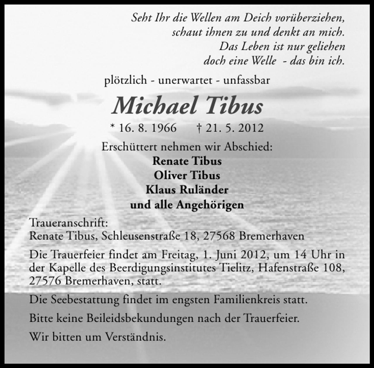 <p>Seht Ihr die Wellen am Deich vorüberziehen,<br />schaut ihnen zu und denkt an mich.<br />Das Leben ist nur geliehen<br />doch eine Welle - das bin ich.<br />plötzlich - unerwartet - unfassbar</p>
<p>Michael Tibus</p>
<p>* 16. 8. 1966</p>
<p>† 21. 5. 2012<br />Erschüttert nehmen wir Abschied:<br />Renate Tibus<br />Oliver Tibus<br />Klaus Ruländer<br />und alle Angehörigen<br />Traueranschrift:<br />Renate Tibus, Schleusenstraße 18, 27568 Bremerhaven<br />Die Trauerfeier findet am Freitag, 1. Juni 2012, um 14 Uhr in<br />der Kapelle des Beerdigungsinstitutes Tielitz, Hafenstraße 108,<br />27576 Bremerhaven, statt.<br />Die Seebestattung findet im engsten Familienkreis statt.<br />Bitte keine Beileidsbekundungen nach der Trauerfeier.<br />Wir bitten um Verständnis.</p>